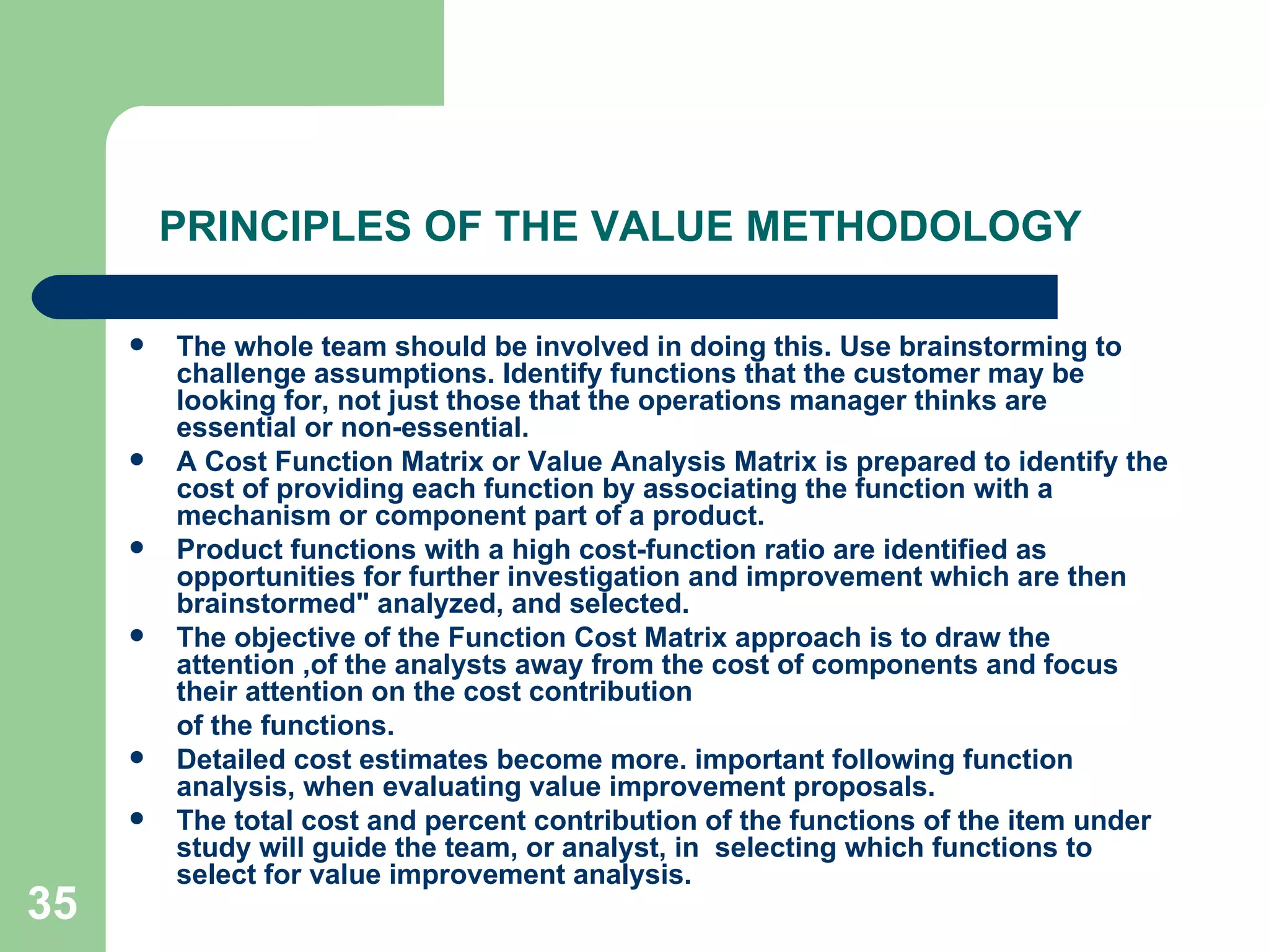 PRINCIPLES OF THE VALUE METHODOLOGY The whole team should be involved in doing this. Use brainstorming to challenge assumptions. Identify functions that the customer may be looking for, not just those that the operations manager thinks are essential or non-essential. A Cost Function Matrix or Value Analysis Matrix is prepared to identify the cost of providing each function by associating the function with a mechanism or component part of a product.  Product functions with a high cost-function ratio are identified as opportunities for further investigation and improvement which are then brainstormed&quot; analyzed, and selected. The objective of the Function Cost Matrix approach is to draw the attention ,of the analysts away from the cost of components and focus their attention on the cost contribution of the functions.  Detailed cost estimates become more. important following function analysis, when evaluating value improvement proposals.  The total cost and percent contribution of the functions of the item under study will guide the team, or analyst, in  selecting which functions to select for value improvement analysis. 