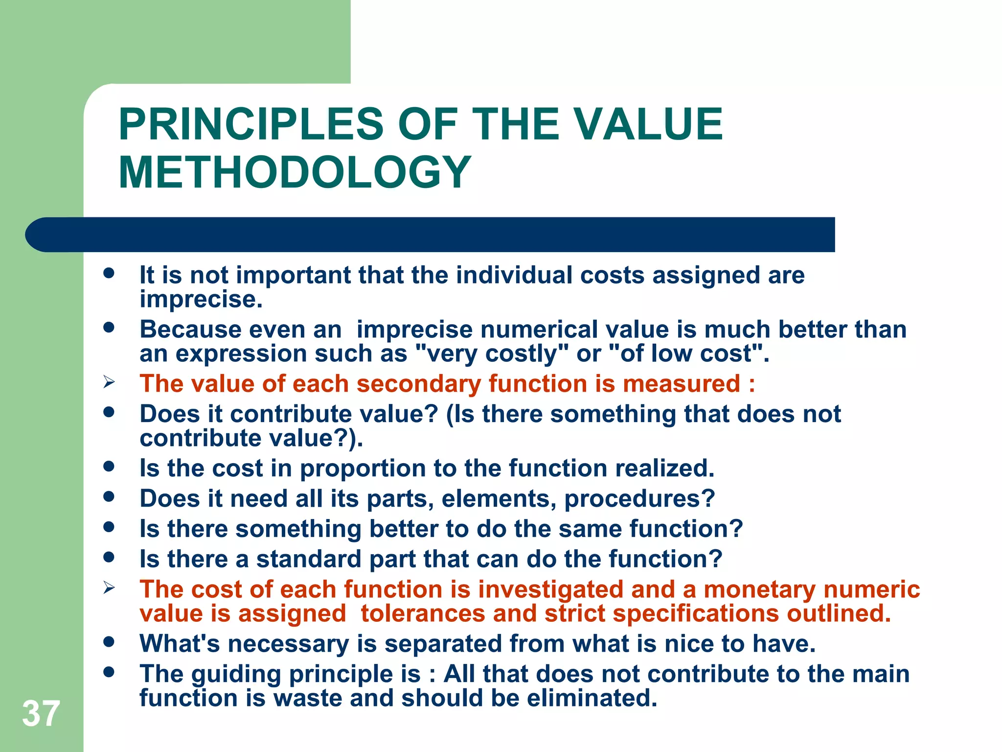 PRINCIPLES OF THE VALUE METHODOLOGY It is not important that the individual costs assigned are imprecise.  Because even an  imprecise numerical value is much better than an expression such as &quot;very costly&quot; or &quot;of low cost&quot;. The value of each secondary function is measured : Does it contribute value? (Is there something that does not contribute value?).  Is the cost in proportion to the function realized. Does it need all its parts, elements, procedures? Is there something better to do the same function? Is there a standard part that can do the function? The cost of each function is investigated and a monetary numeric value is assigned  tolerances and strict specifications outlined.  What's necessary is separated from what is nice to have.  The guiding principle is : All that does not contribute to the main function is waste and should be eliminated. 