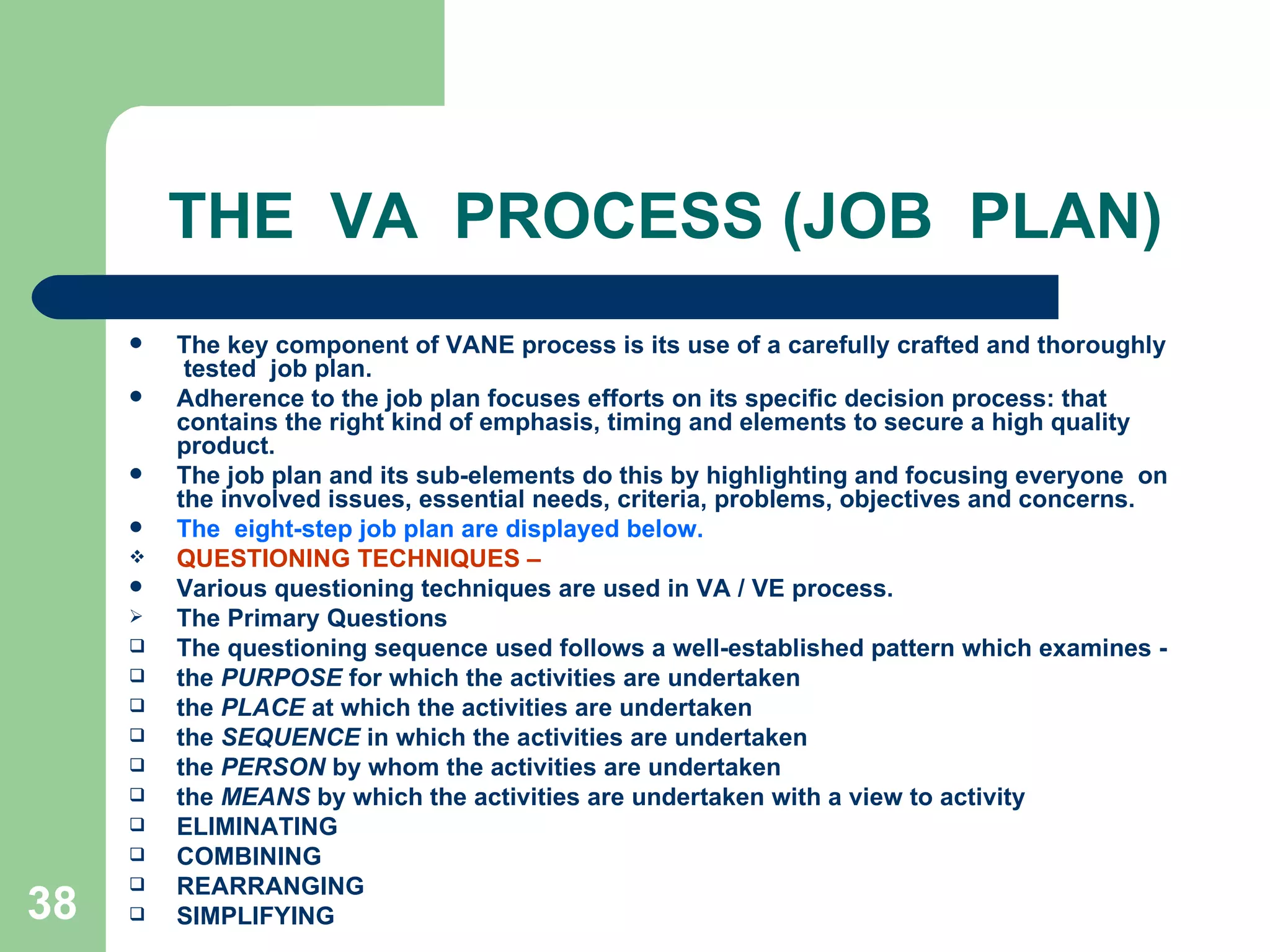 THE  VA  PROCESS (JOB  PLAN) The key component of VANE process is its use of a carefully crafted and thoroughly  tested  job plan.  Adherence to the job plan focuses efforts on its specific decision process: that contains the right kind of emphasis, timing and elements to secure a high quality product.  The job plan and its sub-elements do this by highlighting and focusing everyone  on the involved issues, essential needs, criteria, problems, objectives and concerns.  The  eight-step job plan are displayed below. QUESTIONING TECHNIQUES –  Various questioning techniques are used in VA / VE process. The Primary Questions The questioning sequence used follows a well-established pattern which examines ­  the  PURPOSE  for which the activities are undertaken the  PLACE  at which the activities are undertaken the  SEQUENCE  in which the activities are undertaken the  PERSON  by whom the activities are undertaken the  MEANS  by which the activities are undertaken with a view to activity ELIMINATING  COMBINING  REARRANGING  SIMPLIFYING 