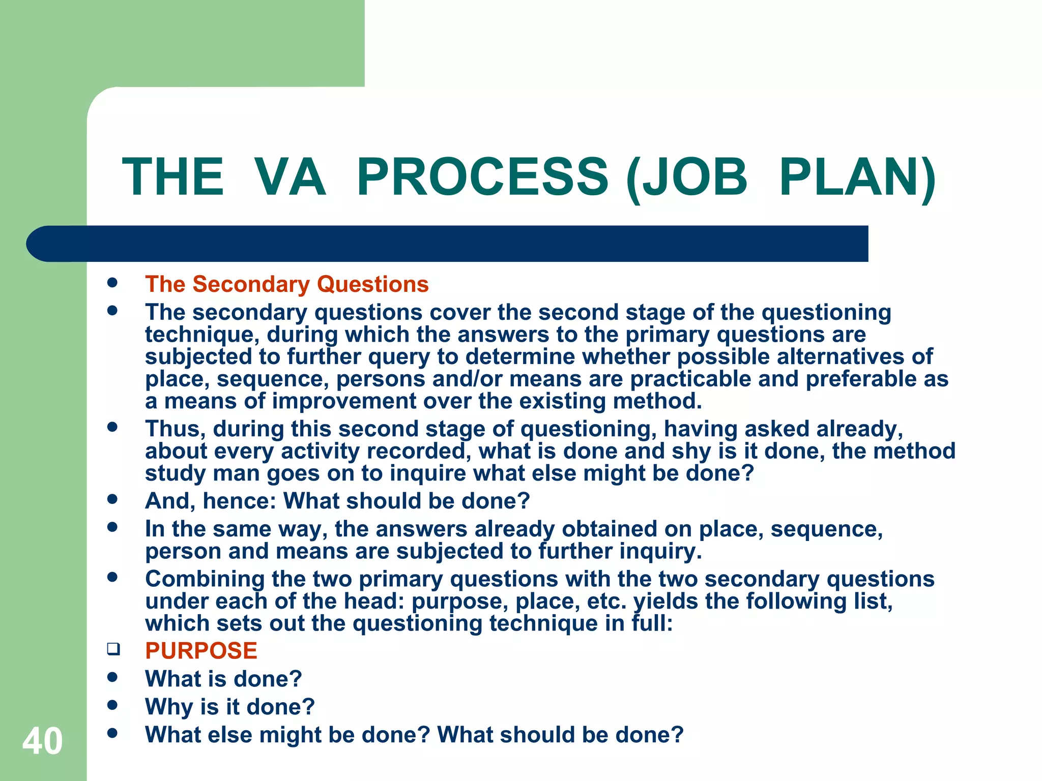 THE  VA  PROCESS (JOB  PLAN) The Secondary Questions The secondary questions cover the second stage of the questioning technique, during which the answers to the primary questions are subjected to further query to determine whether possible alternatives of place, sequence, persons and/or means are practicable and preferable as a means of improvement over the existing method. Thus, during this second stage of questioning, having asked already, about every activity recorded, what is done and shy is it done, the method study man goes on to inquire what else might be done?  And, hence: What should be done?  In the same way, the answers already obtained on place, sequence, person and means are subjected to further inquiry. Combining the two primary questions with the two secondary questions under each of the head: purpose, place, etc. yields the following list, which sets out the questioning technique in full: PURPOSE What is done? Why is it done? What else might be done? What should be done? 