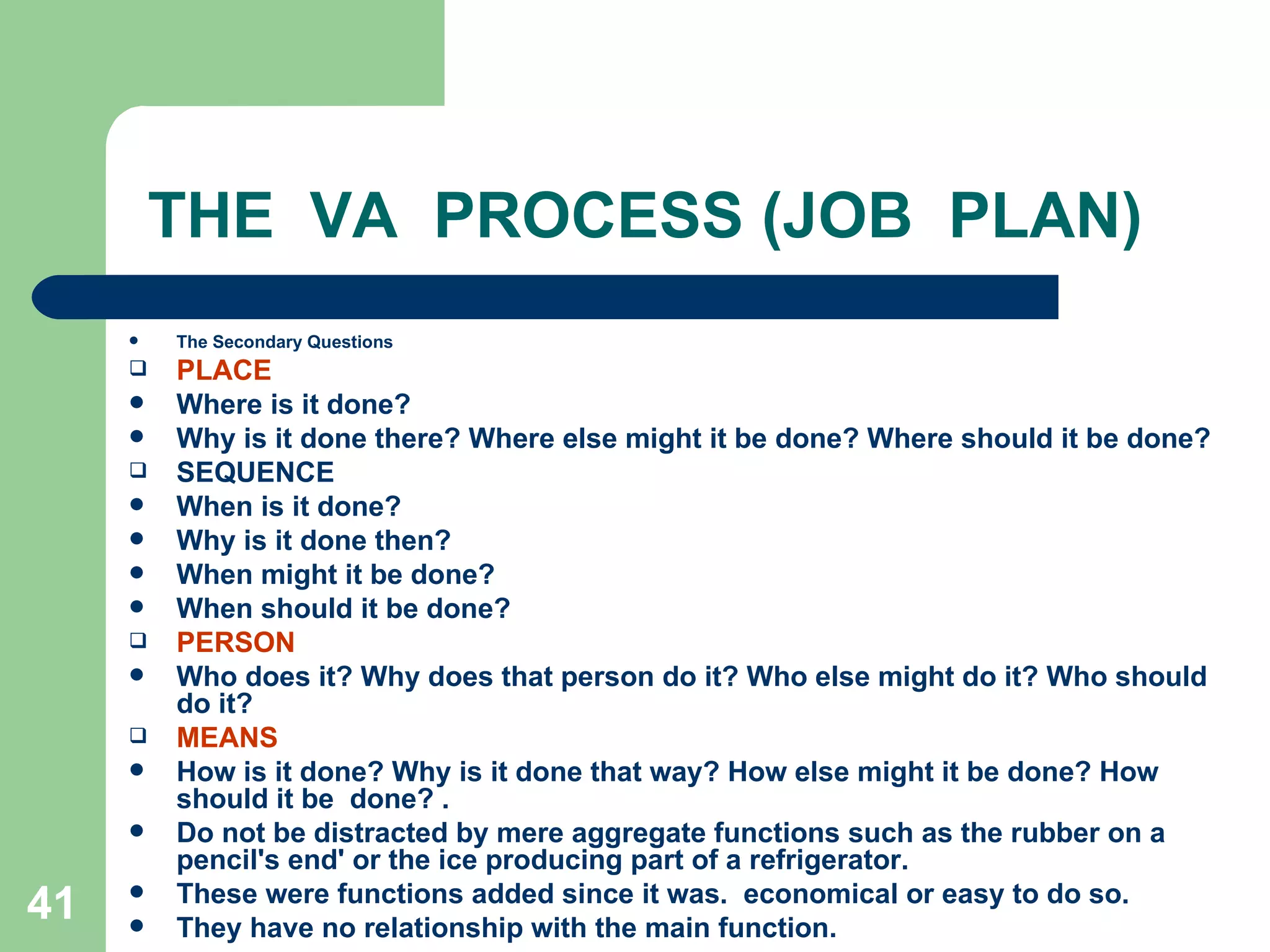 THE  VA  PROCESS (JOB  PLAN) The Secondary Questions PLACE Where is it done? Why is it done there? Where else might it be done? Where should it be done? SEQUENCE When is it done? Why is it done then?  When might it be done?  When should it be done? PERSON Who does it? Why does that person do it? Who else might do it? Who should do it? MEANS How is it done? Why is it done that way? How else might it be done? How should it be  done? . Do not be distracted by mere aggregate functions such as the rubber on a pencil's end' or the ice producing part of a refrigerator.  These were functions added since it was.  economical or easy to do so.  They have no relationship with the main function. 