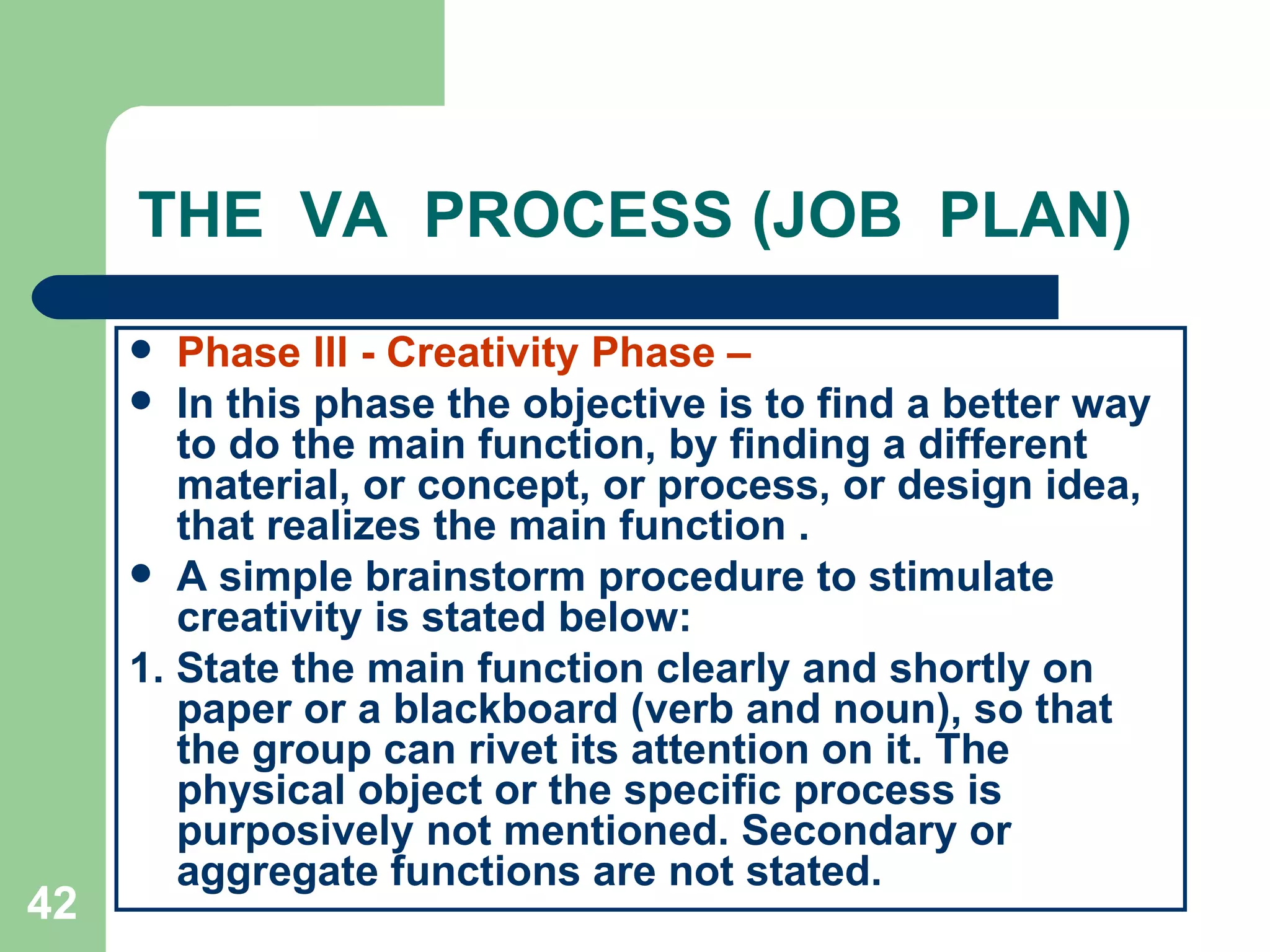 THE  VA  PROCESS (JOB  PLAN) Phase lll - Creativity Phase –   In this phase the objective is to find a better way to do the main function, by finding a different material, or concept, or process, or design idea, that realizes the main function . A simple brainstorm procedure to stimulate creativity is stated below: 1. State the main function clearly and shortly on paper or a blackboard (verb and noun), so that the group can rivet its attention on it. The physical object or the specific process is purposively not mentioned. Secondary or aggregate functions are not stated. 