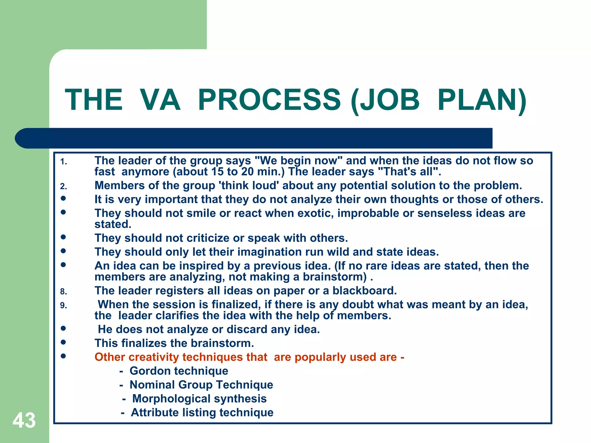 THE  VA  PROCESS (JOB  PLAN) The leader of the group says &quot;We begin now&quot; and when the ideas do not flow so fast  anymore (about 15 to 20 min.) The leader says &quot;That's all&quot;. Members of the group 'think loud' about any potential solution to the problem.  It is very important that they do not analyze their own thoughts or those of others.  They should not smile or react when exotic, improbable or senseless ideas are stated. They should not criticize or speak with others.  They should only let their imagination run wild and state ideas.  An idea can be inspired by a previous idea. (If no rare ideas are stated, then the members are analyzing, not making a brainstorm) . The leader registers all ideas on paper or a blackboard. When the session is finalized, if there is any doubt what was meant by an idea, the  leader clarifies the idea with the help of members. He does not analyze or discard any idea. This finalizes the brainstorm. Other creativity techniques that  are popularly used are ­ -  Gordon technique  -  Nominal Group Technique -  Morphological synthesis    -  Attribute listing technique 