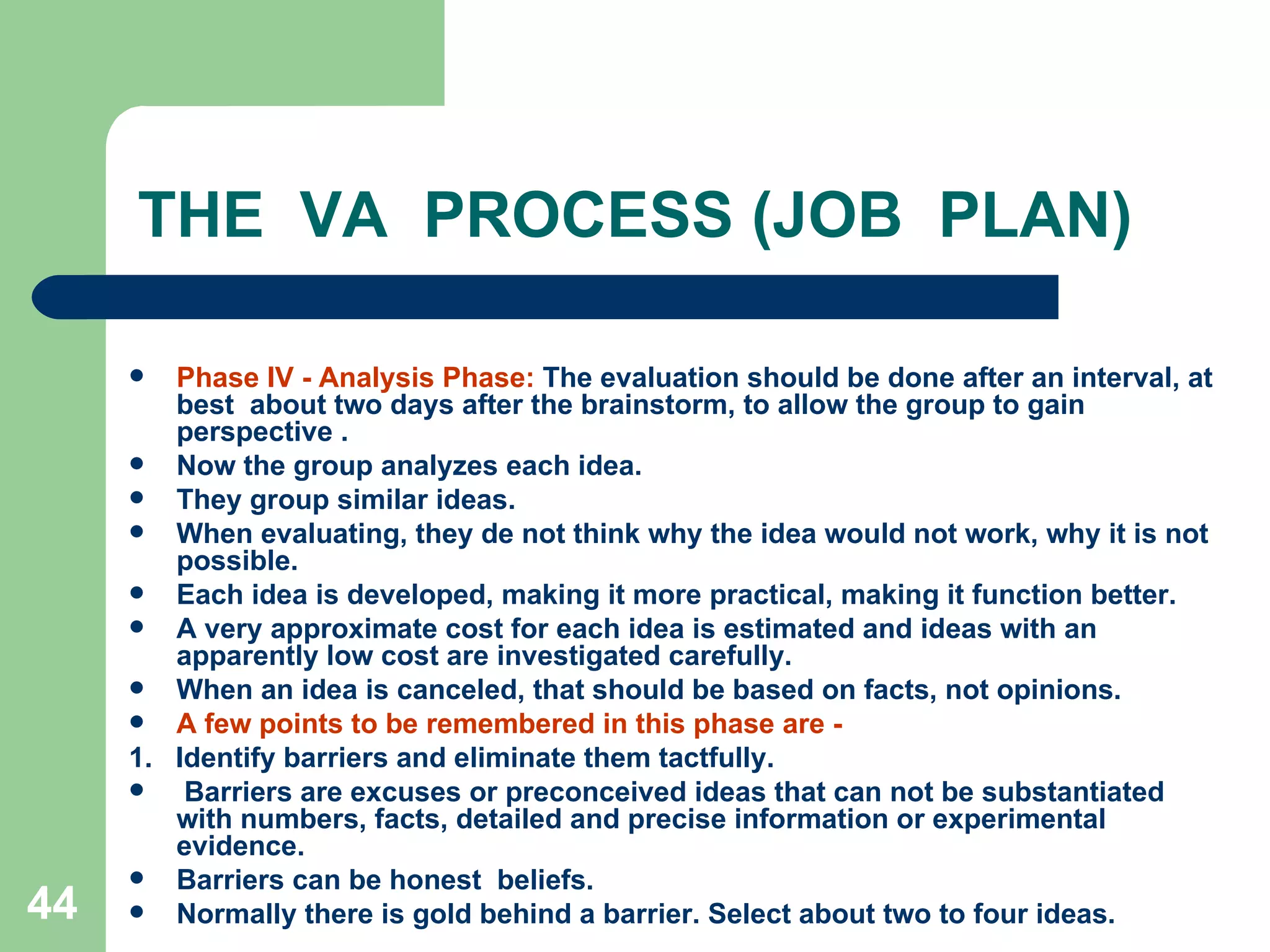 THE  VA  PROCESS (JOB  PLAN) Phase IV - Analysis Phase:  The evaluation should be done after an interval, at best  about two days after the brainstorm, to allow the group to gain perspective . Now the group analyzes each idea.  They group similar ideas.  When evaluating, they de not think why the idea would not work, why it is not possible.  Each idea is developed, making it more practical, making it function better.  A very approximate cost for each idea is estimated and ideas with an apparently low cost are investigated carefully.  When an idea is canceled, that should be based on facts, not opinions. A few points to be remembered in this phase are ­ 1.  Identify barriers and eliminate them tactfully. Barriers are excuses or preconceived ideas that can not be substantiated with numbers, facts, detailed and precise information or experimental evidence.  Barriers can be honest  beliefs.  Normally there is gold behind a barrier. Select about two to four ideas. 