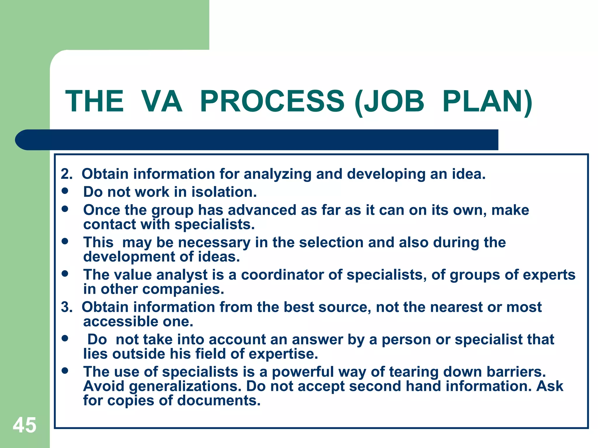 THE  VA  PROCESS (JOB  PLAN) 2.  Obtain information for analyzing and developing an idea.  Do not work in isolation.  Once the group has advanced as far as it can on its own, make contact with specialists.  This  may be necessary in the selection and also during the development of ideas.  The value analyst is a coordinator of specialists, of groups of experts in other companies. 3.  Obtain information from the best source, not the nearest or most accessible one. Do  not take into account an answer by a person or specialist that lies outside his field of expertise.  The use of specialists is a powerful way of tearing down barriers. Avoid generalizations. Do not accept second hand information. Ask for copies of documents. 