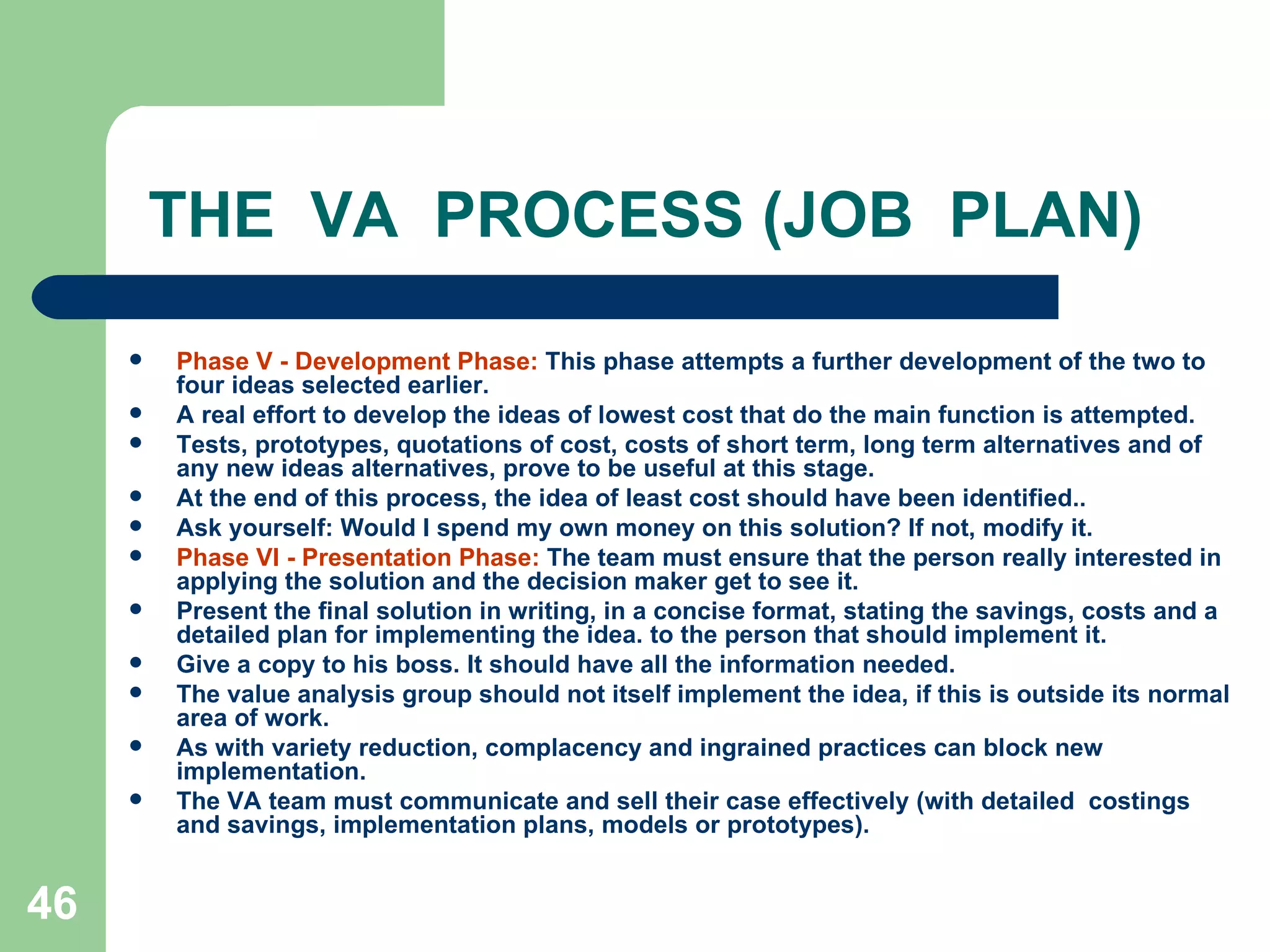 THE  VA  PROCESS (JOB  PLAN) Phase V - Development Phase:  This phase attempts a further development of the two to four ideas selected earlier.  A real effort to develop the ideas of lowest cost that do the main function is attempted. Tests, prototypes, quotations of cost, costs of short term, long term alternatives and of any new ideas alternatives, prove to be useful at this stage.  At the end of this process, the idea of least cost should have been identified..  Ask yourself: Would I spend my own money on this solution? If not, modify it. Phase VI - Presentation Phase:  The team must ensure that the person really interested in applying the solution and the decision maker get to see it.  Present the final solution in writing, in a concise format, stating the savings, costs and a detailed plan for implementing the idea. to the person that should implement it.  Give a copy to his boss. It should have all the information needed.  The value analysis group should not itself implement the idea, if this is outside its normal area of work. As with variety reduction, complacency and ingrained practices can block new implementation.  The VA team must communicate and sell their case effectively (with detailed  costings  and savings, implementation plans, models or prototypes). 