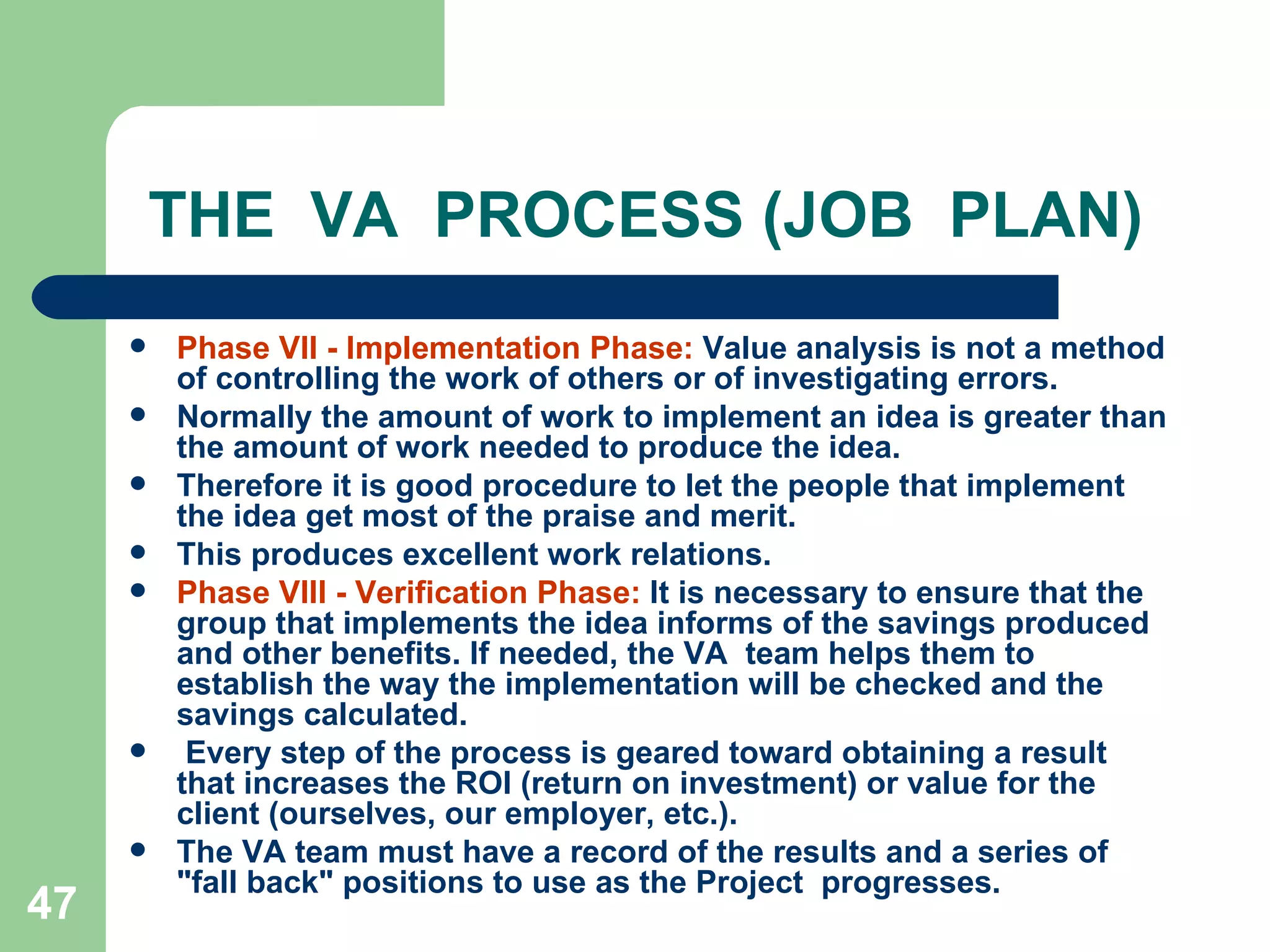 THE  VA  PROCESS (JOB  PLAN) Phase VII - Implementation Phase:  Value analysis is not a method of controlling the work of others or of investigating errors. Normally the amount of work to implement an idea is greater than the amount of work needed to produce the idea.  Therefore it is good procedure to let the people that implement the idea get most of the praise and merit.  This produces excellent work relations. Phase VIII - Verification Phase:  It is necessary to ensure that the group that implements the idea informs of the savings produced and other benefits. If needed, the VA  team helps them to establish the way the implementation will be checked and the savings calculated. Every step of the process is geared toward obtaining a result that increases the ROI (return on investment) or value for the client (ourselves, our employer, etc.).  The VA team must have a record of the results and a series of &quot;fall back&quot; positions to use as the  Project  progresses. 