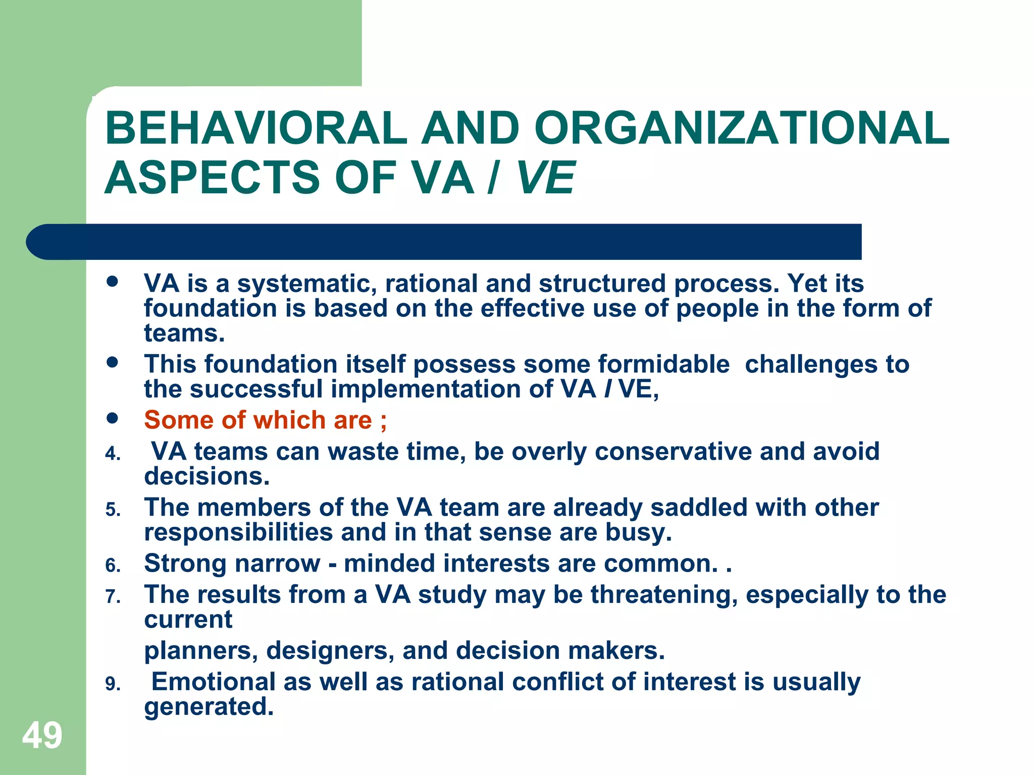 BEHAVIORAL AND ORGANIZATIONAL ASPECTS OF VA /  VE VA is a systematic, rational and structured process. Yet its foundation is based on the effective use of people in the form of teams.  This foundation itself possess some formidable  challenges to the successful implementation of VA  I  VE,  Some of which are ; VA teams can waste time, be overly conservative and avoid decisions. The members of the VA team are already saddled with other responsibilities and in that sense are busy. Strong narrow - minded interests are common. . The results from a VA study may be threatening, especially to the current planners, designers, and decision makers. Emotional as well as rational conflict of interest is usually generated. 