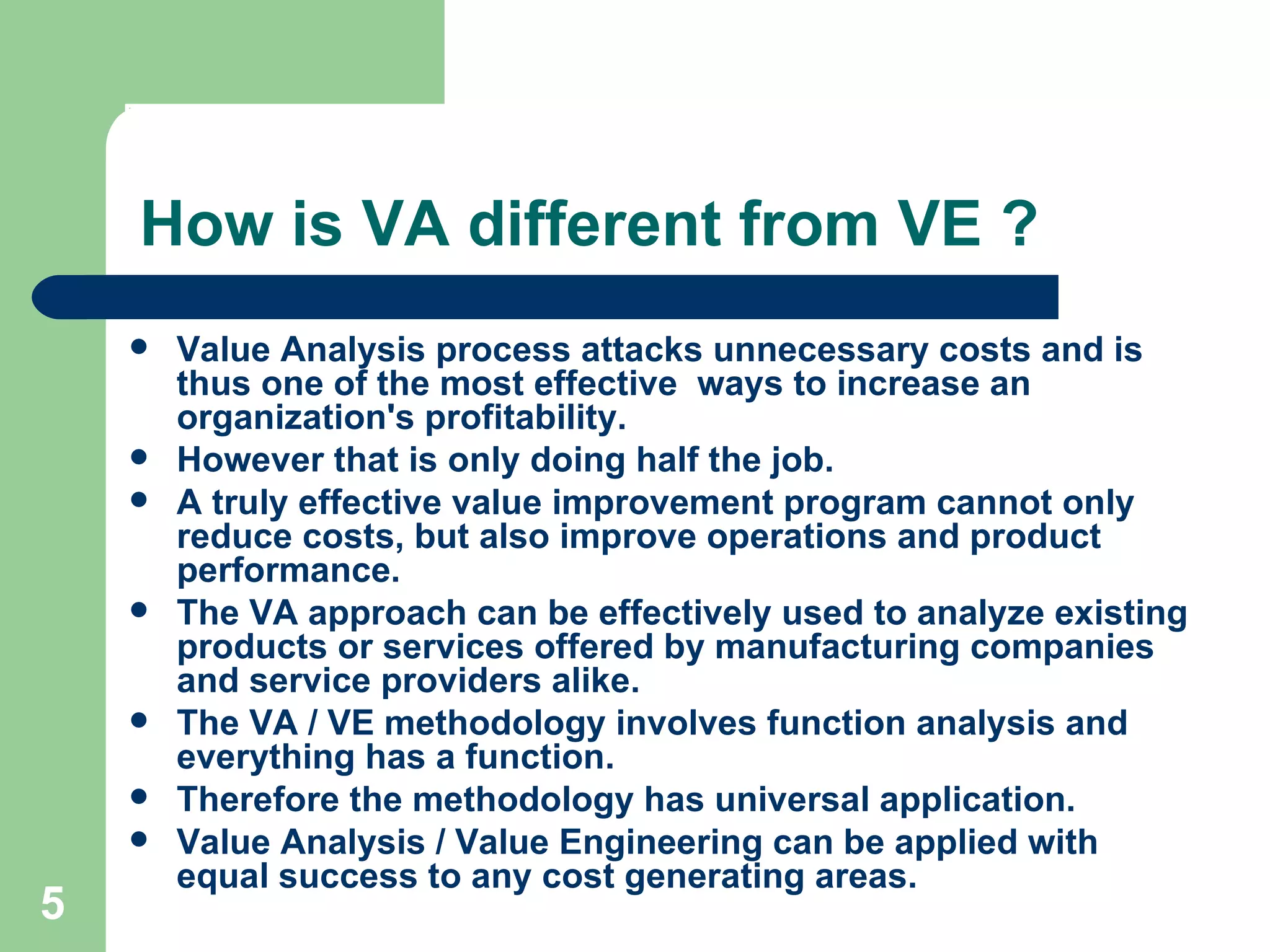 How is VA different from VE ? Value Analysis process attacks unnecessary costs and is thus one of the most effective  ways to increase an organization's profitability.  However that is only doing half the job.  A truly effective value improvement program cannot only reduce costs, but also improve operations and product performance. The VA approach can be effectively used to analyze existing products or services offered by manufacturing companies and service providers alike.  The VA / VE methodology involves function analysis and everything has a function.  Therefore the methodology has universal application.  Value Analysis / Value Engineering can be applied with equal success to any cost generating areas. 