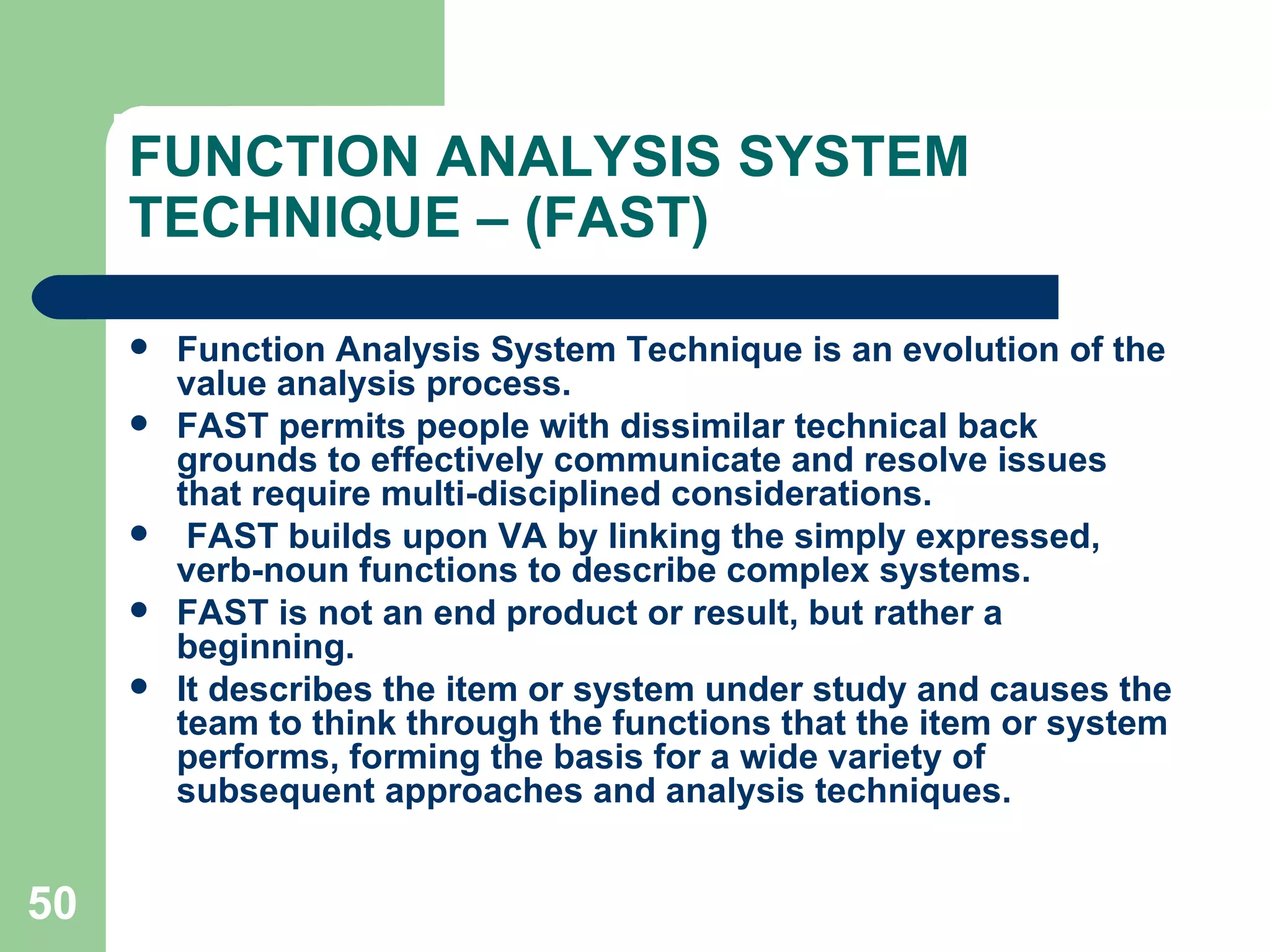 FUNCTION ANALYSIS SYSTEM TECHNIQUE – (FAST) Function Analysis System Technique is an evolution of the value analysis process.  FAST permits people with dissimilar technical back grounds to effectively communicate and resolve issues that require multi-disciplined considerations. FAST builds upon VA by linking the simply expressed, verb-noun functions to describe complex systems. FAST is not an end product or result, but rather a beginning.  It describes the item or system under study and causes the team to think through the functions that the item or system performs, forming the basis for a wide variety of subsequent approaches and analysis techniques. 