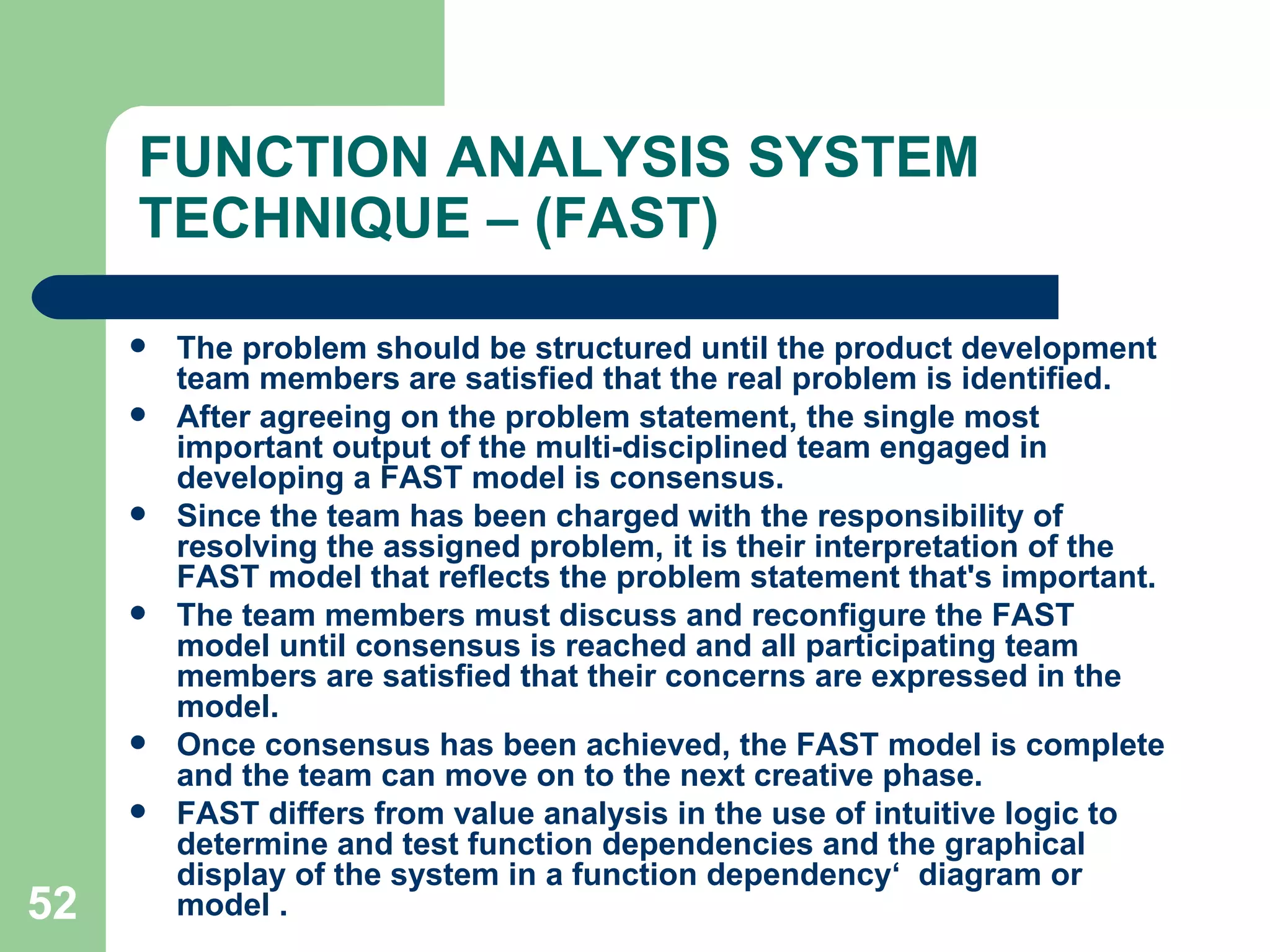 FUNCTION ANALYSIS SYSTEM TECHNIQUE – (FAST) The problem should be structured until the product development team members are satisfied that the real problem is identified.  After agreeing on the problem statement, the single most important output of the multi-disciplined team engaged in developing a FAST model is consensus.  Since the team has been charged with the responsibility of resolving the assigned problem, it is their interpretation of the FAST model that reflects the problem statement that's important.  The team members must discuss and reconfigure the FAST model until consensus is reached and all participating team members are satisfied that their concerns are expressed in the model.  Once consensus has been achieved, the FAST model is complete and the team can move on to the next creative phase. FAST differs from value analysis in the use of intuitive logic to determine and test function dependencies and the graphical display of the system in a function dependency‘  diagram or  model . 