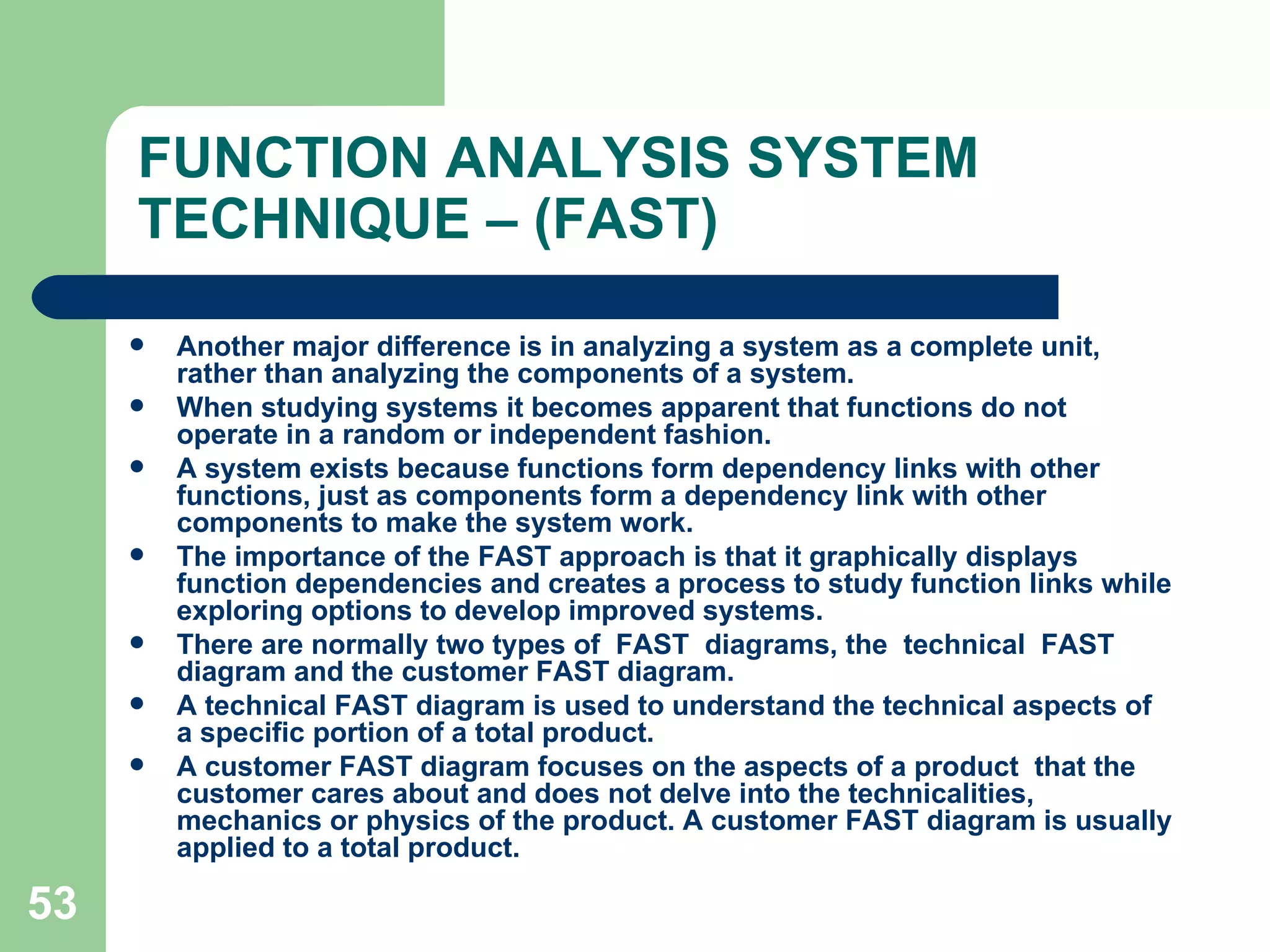 FUNCTION ANALYSIS SYSTEM TECHNIQUE – (FAST) Another major difference is in analyzing a system as a complete unit, rather than analyzing the components of a system.  When studying systems it becomes apparent that functions do not operate in a random or independent fashion.  A system exists because functions form dependency links with other functions, just as components form a dependency link with other components to make the system work.  The importance of the FAST approach is that it graphically displays function dependencies and creates a process to study function links while exploring options to develop improved systems. There are normally two types of  FAST  diagrams, the  technical  FAST  diagram and the customer FAST diagram.  A technical FAST diagram is used to understand the technical aspects of a specific portion of a total product.  A customer FAST diagram focuses on the aspects of a product  that the customer cares about and does not delve into the technicalities, mechanics or physics of the product. A customer FAST diagram is usually applied to a total product. 