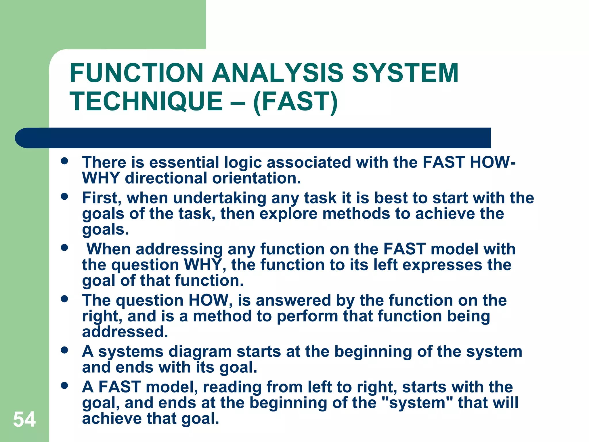 FUNCTION ANALYSIS SYSTEM TECHNIQUE – (FAST) There is essential logic associated with the FAST HOW-WHY directional orientation. First, when undertaking any task it is best to start with the goals of the task, then explore methods to achieve the goals. When addressing any function on the FAST model with the question WHY, the function to its left expresses the goal of that function.  The question HOW, is answered by the function on the right, and is a method to perform that function being addressed.  A systems diagram starts at the beginning of the system and ends with its goal. A FAST model, reading from left to right, starts with the goal, and ends at the beginning of the &quot;system&quot; that will achieve that goal. 
