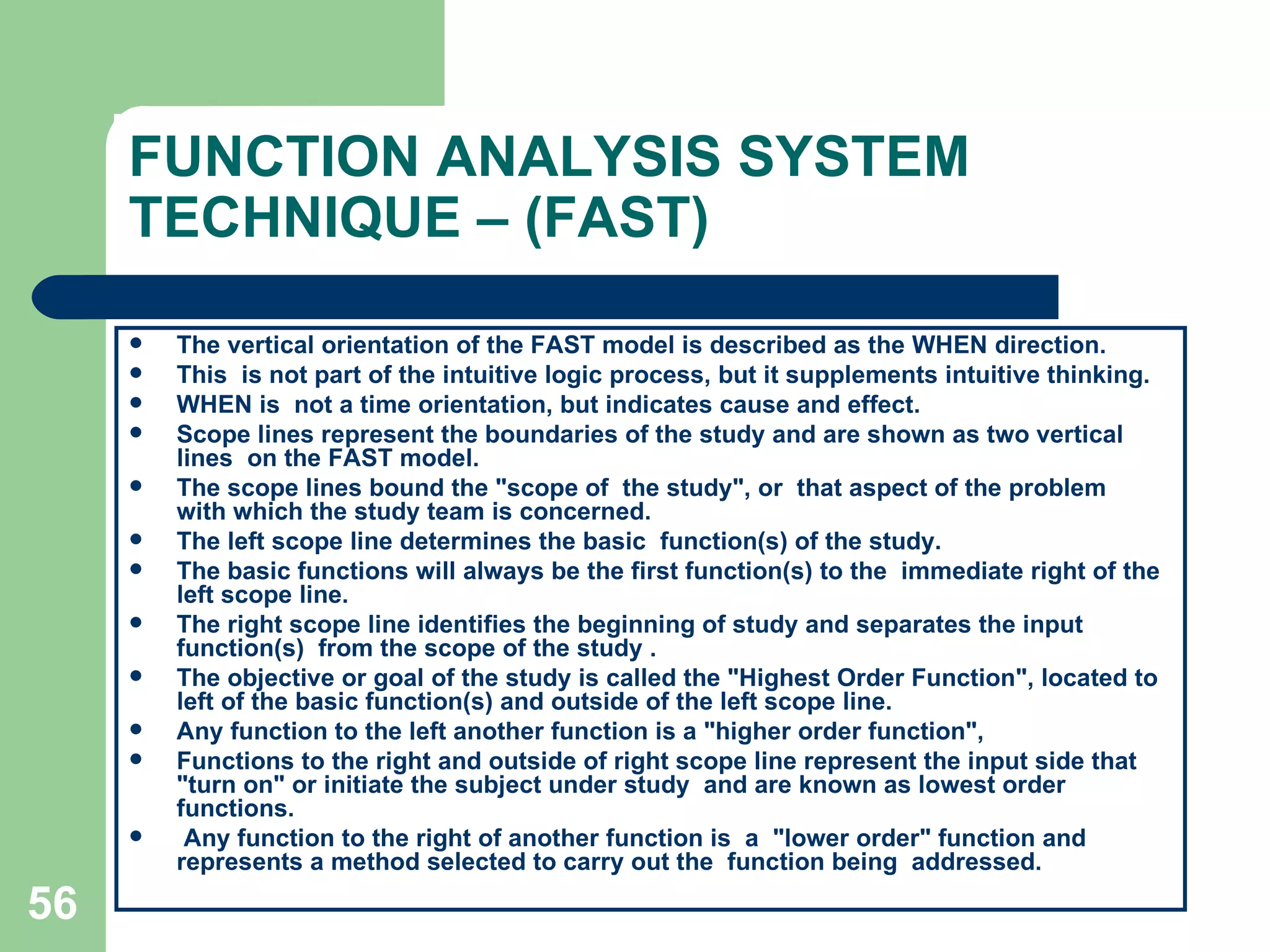 FUNCTION ANALYSIS SYSTEM TECHNIQUE – (FAST) The vertical orientation of the FAST model is described as the WHEN direction. This  is not part of the intuitive logic process, but it supplements intuitive thinking.  WHEN is  not a time orientation, but indicates cause and effect. Scope lines represent the boundaries of the study and are shown as two vertical lines  on the FAST model.  The scope lines bound the &quot;scope of  the study&quot;, or  that aspect of the problem  with which the study team is concerned.  The left scope line determines the basic  function(s) of the study.  The basic functions will always be the first function(s) to the  immediate right of the left scope line.  The right scope line identifies the beginning of study and separates the input function(s)  from the scope of the study . The objective or goal of the study is called the &quot;Highest Order Function&quot;, located to left of the basic function(s) and outside of the left scope line.  Any function to the left another function is a &quot;higher order function&quot;,  Functions to the right and outside of right scope line represent the input side that &quot;turn on&quot; or initiate the subject under study  and are known as lowest order functions. Any function to the right of another function is  a  &quot;lower order&quot; function and represents a method selected to carry out the  function being  addressed. 