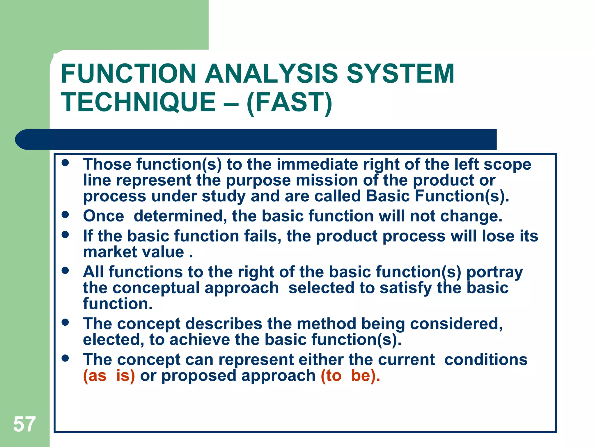 FUNCTION ANALYSIS SYSTEM TECHNIQUE – (FAST) Those function(s) to the immediate right of the left scope line represent the purpose mission of the product or process under study and are called Basic Function(s). Once  determined, the basic function will not change.  If the basic function fails, the product process will lose its market value . All functions to the right of the basic function(s) portray the conceptual approach  selected to satisfy the basic function.  The concept describes the method being considered, elected, to achieve the basic function(s).  The concept can represent either the current  conditions  (as  is)  or proposed approach  (to  be). 