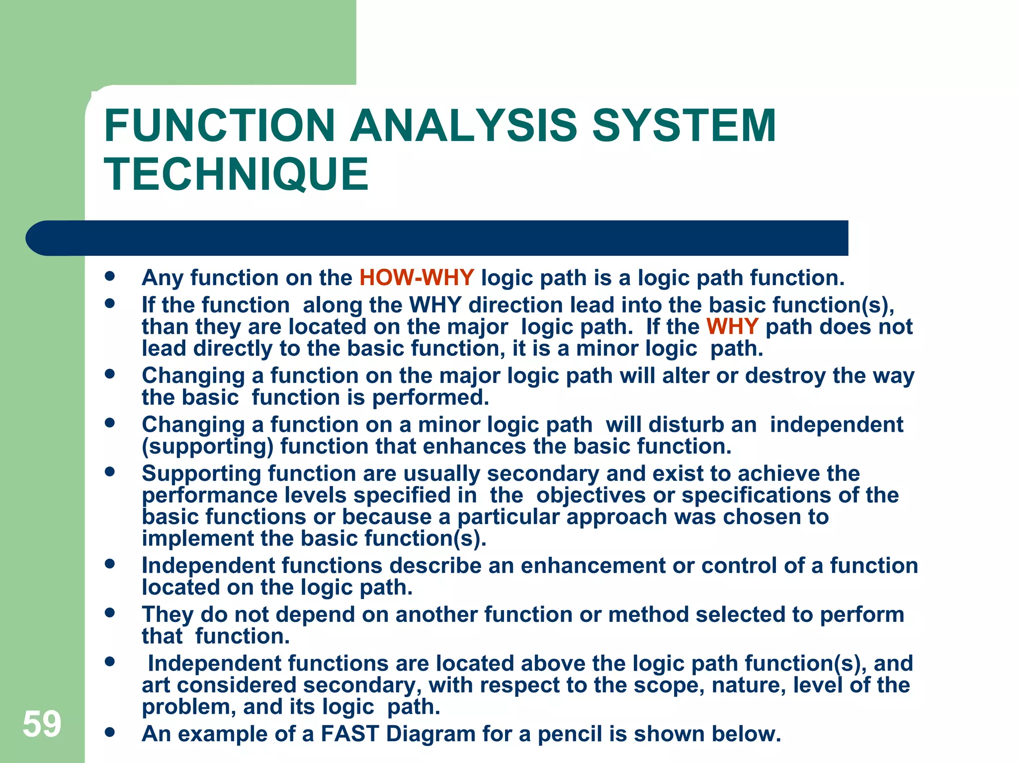 FUNCTION ANALYSIS SYSTEM TECHNIQUE Any function on the  HOW-WHY  logic path is a logic path function.  If the function  along the WHY direction lead into the basic function(s), than they are located on the major  logic path.  If the  WHY  path does not lead directly to the basic function, it is a minor logic  path.  Changing a function on the major logic path will alter or destroy the way the basic  function is performed.  Changing a function on a minor logic path  will disturb an  independent (supporting) function that enhances the basic function.  Supporting function are usually secondary and exist to achieve the performance levels specified in  the  objectives or specifications of the basic functions or because a particular approach was chosen to implement the basic function(s). Independent functions describe an enhancement or control of a function located on the logic path.  They do not depend on another function or method selected to perform that  function. Independent functions are located above the logic path function(s), and art considered secondary, with respect to the scope, nature, level of the problem, and its logic  path.  An example of a FAST Diagram for a pencil is shown below. 