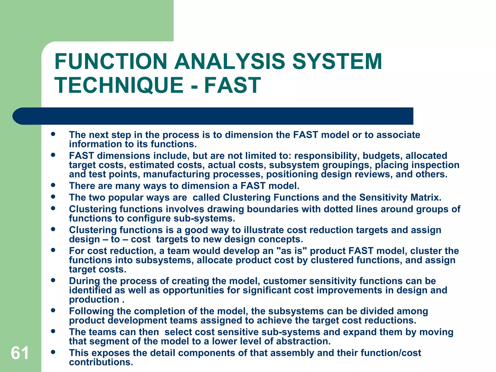 FUNCTION ANALYSIS SYSTEM TECHNIQUE - FAST The next step in the process is to dimension the FAST model or to associate information to its functions.  FAST dimensions include, but are not limited to: responsibility, budgets, allocated target costs, estimated costs, actual costs, subsystem groupings, placing inspection and test points, manufacturing processes, positioning design reviews, and others.  There are many ways to dimension a FAST model.  The two popular ways are  called Clustering Functions and the Sensitivity Matrix. Clustering functions involves drawing boundaries with dotted lines around groups of functions to configure sub-systems.  Clustering functions is a good way to illustrate cost reduction targets and assign design – to – cost  targets to new design concepts.  For cost reduction, a team would develop an &quot;as is&quot; product FAST model, cluster the functions into subsystems, allocate product cost by clustered functions, and assign target costs.  During the process of creating the model, customer sensitivity functions can be identified as well as opportunities for significant cost improvements in design and production . Following the completion of the model, the subsystems can be divided among product development teams assigned to achieve the target cost reductions.  The teams can then  select cost sensitive sub-systems and expand them by moving that segment of the model to a lower level of abstraction.  This exposes the detail components of that assembly and their function/cost contributions. 