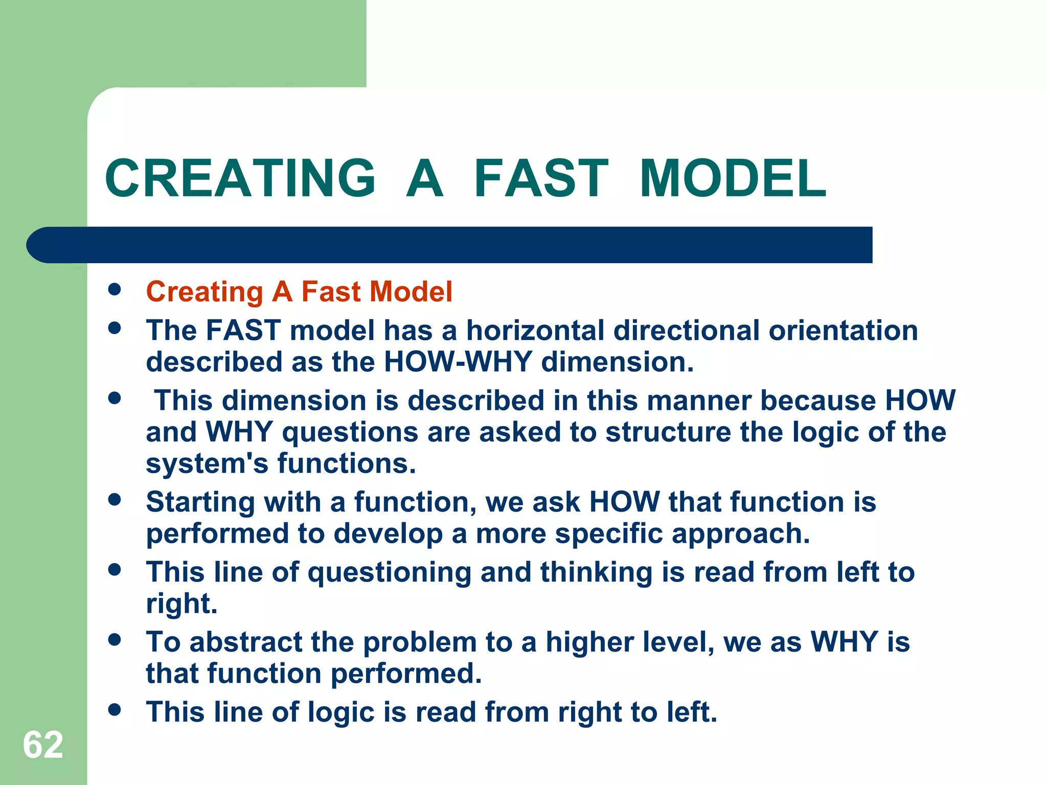 CREATING  A  FAST  MODEL Creating A Fast Model The FAST model has a horizontal directional orientation described as the HOW-WHY dimension. This dimension is described in this manner because HOW and WHY questions are asked to structure the logic of the system's functions.  Starting with a function, we ask HOW that function is performed to develop a more specific approach.  This line of questioning and thinking is read from left to right.  To abstract the problem to a higher level, we as WHY is that function performed.  This line of logic is read from right to left. 