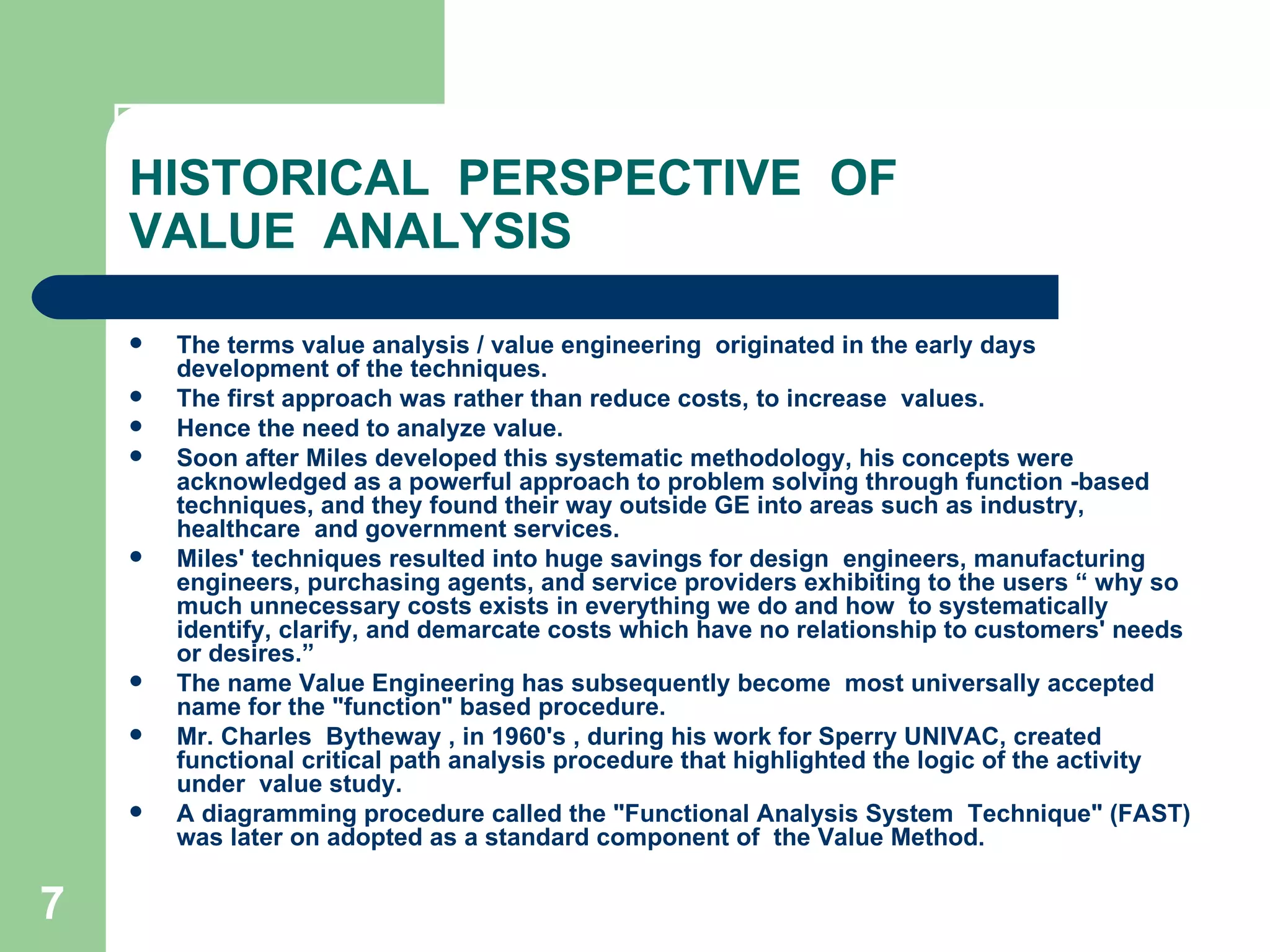 HISTORICAL  PERSPECTIVE  OF  VALUE  ANALYSIS The terms value analysis / value engineering  originated in the early days development of the techniques.  The first approach was rather than reduce costs, to increase  values.  Hence the need to analyze value. Soon after Miles developed this systematic methodology, his concepts were  acknowledged as a powerful approach to problem solving through function -based  techniques, and they found their way outside GE into areas such as industry, healthcare  and government services.  Miles' techniques resulted into huge savings for design  engineers, manufacturing engineers, purchasing agents, and service providers exhibiting to the users “ why so much unnecessary costs exists in everything we do and how  to systematically identify, clarify, and demarcate costs which have no relationship to customers' needs or desires.” The name Value Engineering has subsequently become  most universally accepted name for the &quot;function&quot; based procedure. Mr. Charles  Bytheway , in 1960's , during his work for Sperry UNIVAC, created functional critical path analysis procedure that highlighted the logic of the activity under  value study.  A diagramming procedure called the &quot;Functional Analysis System  Technique&quot; (FAST) was later on adopted as a standard component of  the Value Method. 