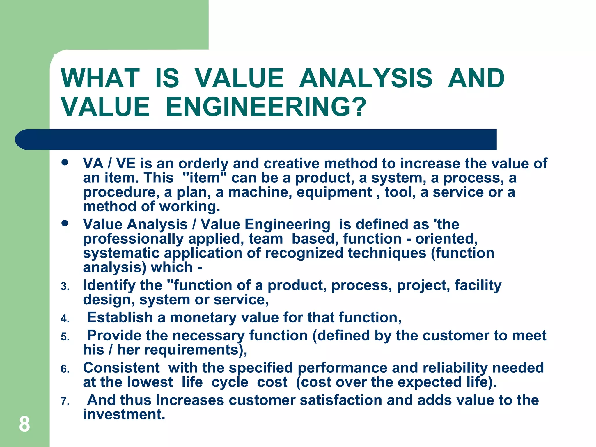 WHAT  IS  VALUE  ANALYSIS  AND VALUE  ENGINEERING? VA / VE is an orderly and creative method to increase the value of an item. This  &quot;item&quot; can be a product, a system, a process, a procedure, a plan, a machine, equipment , tool, a service or a method of working. Value Analysis / Value Engineering  is defined as 'the professionally applied, team  based, function - oriented, systematic application of recognized techniques (function  analysis) which ­ Identify the &quot;function of a product, process, project, facility design, system or service, Establish a monetary value for that function, Provide the necessary function (defined by the customer to meet his / her requirements), Consistent  with the specified performance and reliability needed at the lowest  Iife  cycle  cost  (cost over the expected life). And thus Increases customer satisfaction and adds value to the investment. 