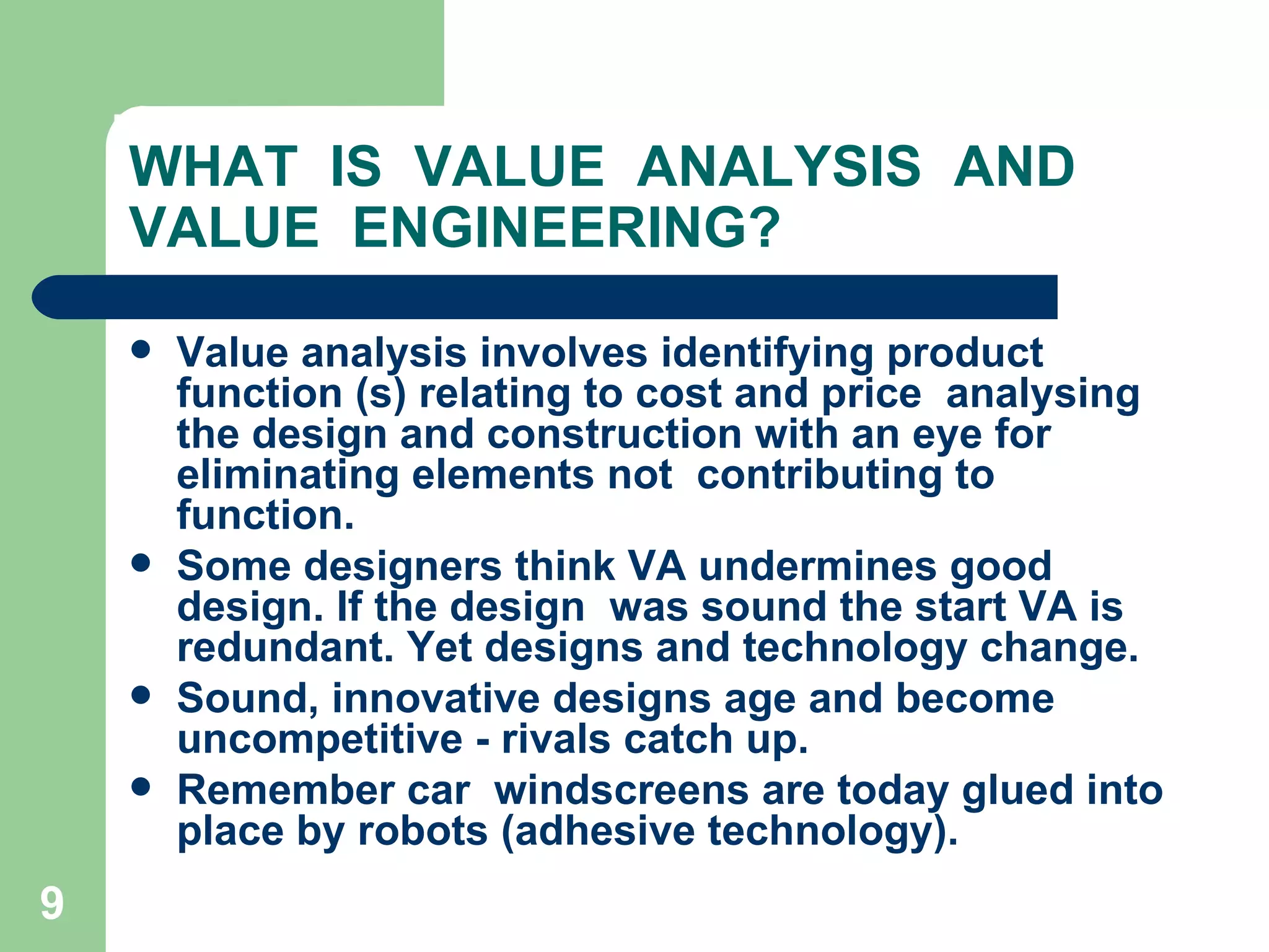 WHAT  IS  VALUE  ANALYSIS  AND VALUE  ENGINEERING? Value analysis involves identifying product function (s) relating to cost and price  analysing the design and construction with an eye for eliminating elements not  contributing to function.  Some designers think VA undermines good design. If the design  was sound the start VA is redundant. Yet designs and technology change.  Sound, innovative designs age and become uncompetitive - rivals catch up.  Remember car  windscreens are today glued into place by robots (adhesive technology). 