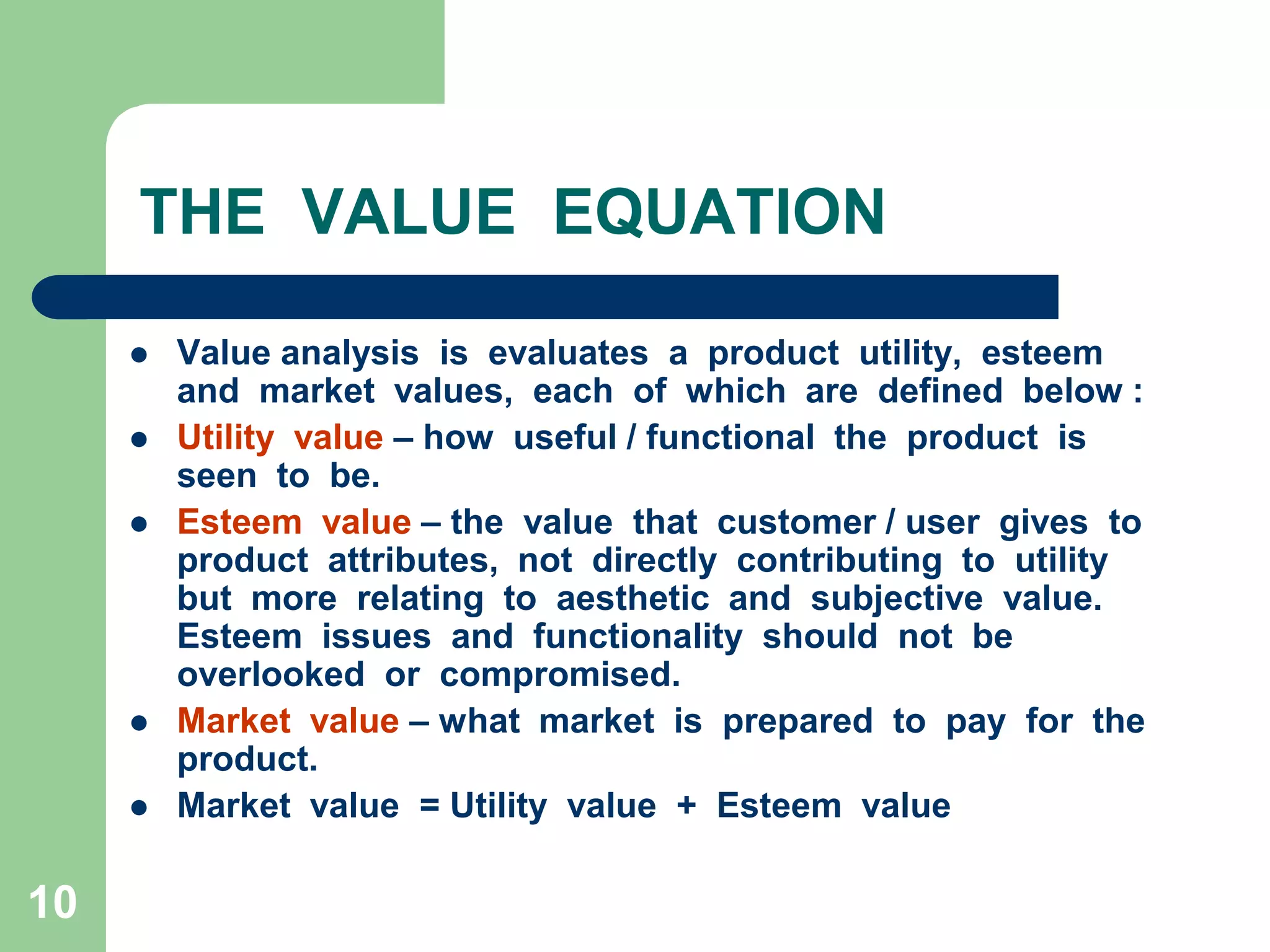 10THE  VALUE  EQUATIONValue analysis  is  evaluates  a  product  utility,  esteem  and  market  values,  each  of  which  are  defined  below :Utility  value – how  useful / functional  the  product  is  seen  to  be.Esteem  value – the  value  that  customer / user  gives  to  product  attributes,  not  directly  contributing  to  utility  but  more  relating  to  aesthetic  and  subjective  value.  Esteem  issues  and  functionality  should  not  be  overlooked  or  compromised.Market  value – what  market  is  prepared  to  pay  for  the  product.Market  value  = Utility  value  +  Esteem  value       