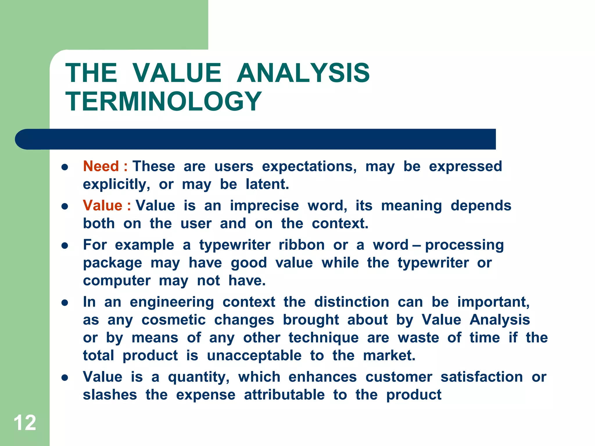 12THE  VALUE  ANALYSIS  TERMINOLOGYNeed : These  are  users  expectations,  may  be  expressed  explicitly,  or  may  be  latent.Value : Value  is  an  imprecise  word,  its  meaning  depends  both  on  the  user  and  on  the  context.For  example  a  typewriter  ribbon  or  a  word – processing  package  may  have  good  value  while  the  typewriter  or  computer  may  not  have.In  an  engineering  context  the  distinction  can  be  important,  as  any  cosmetic  changes  brought  about  by  Value  Analysis  or  by  means  of  any  other  technique  are  waste  of  time  if  the  total  product  is  unacceptable  to  the  market.Value  is  a  quantity,  which  enhances  customer  satisfaction  or  slashes  the  expense  attributable  to  the  product 