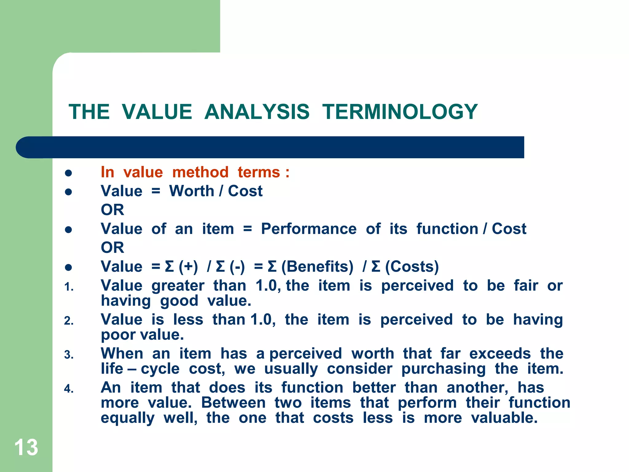 13THE  VALUE  ANALYSIS  TERMINOLOGYIn  value  method  terms :Value  =  Worth / Cost	ORValue  of  an  item  =  Performance  of  its  function / Cost	ORValue  = Σ (+)  / Σ (-)  = Σ (Benefits)  / Σ (Costs)Value  greater  than  1.0, the  item  is  perceived  to  be  fair  or  having  good  value.Value  is  less  than 1.0,  the  item  is  perceived  to  be  having  poor value.When  an  item  has  a perceived  worth  that  far  exceeds  the  life – cycle  cost,  we  usually  consider  purchasing  the  item.An  item  that  does  its  function  better  than  another,  has  more  value.  Between  two  items  that  perform  their  function  equally  well,  the  one  that  costs  less  is  more  valuable.         