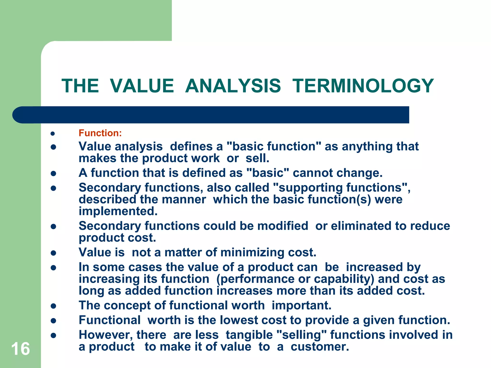 16THE  VALUE  ANALYSIS  TERMINOLOGYFunction:Value analysis  defines a "basic function" as anything that makes the product work  or  sell. A function that is defined as "basic" cannot change.Secondary functions, also called "supporting functions", described the manner  which the basic function(s) were implemented.Secondary functions could be modified  or eliminated to reduce product cost.	Value is  not a matter of minimizing cost. In some cases the value of a product can  be  increased by increasing its function  (performance or capability) and cost as long as added function increases more than its added cost. The concept of functional worth  important. Functional  worth is the lowest cost to provide a given function.However, there  are less  tangible "selling" functions involved in a product   to make it of value  to  a  customer.