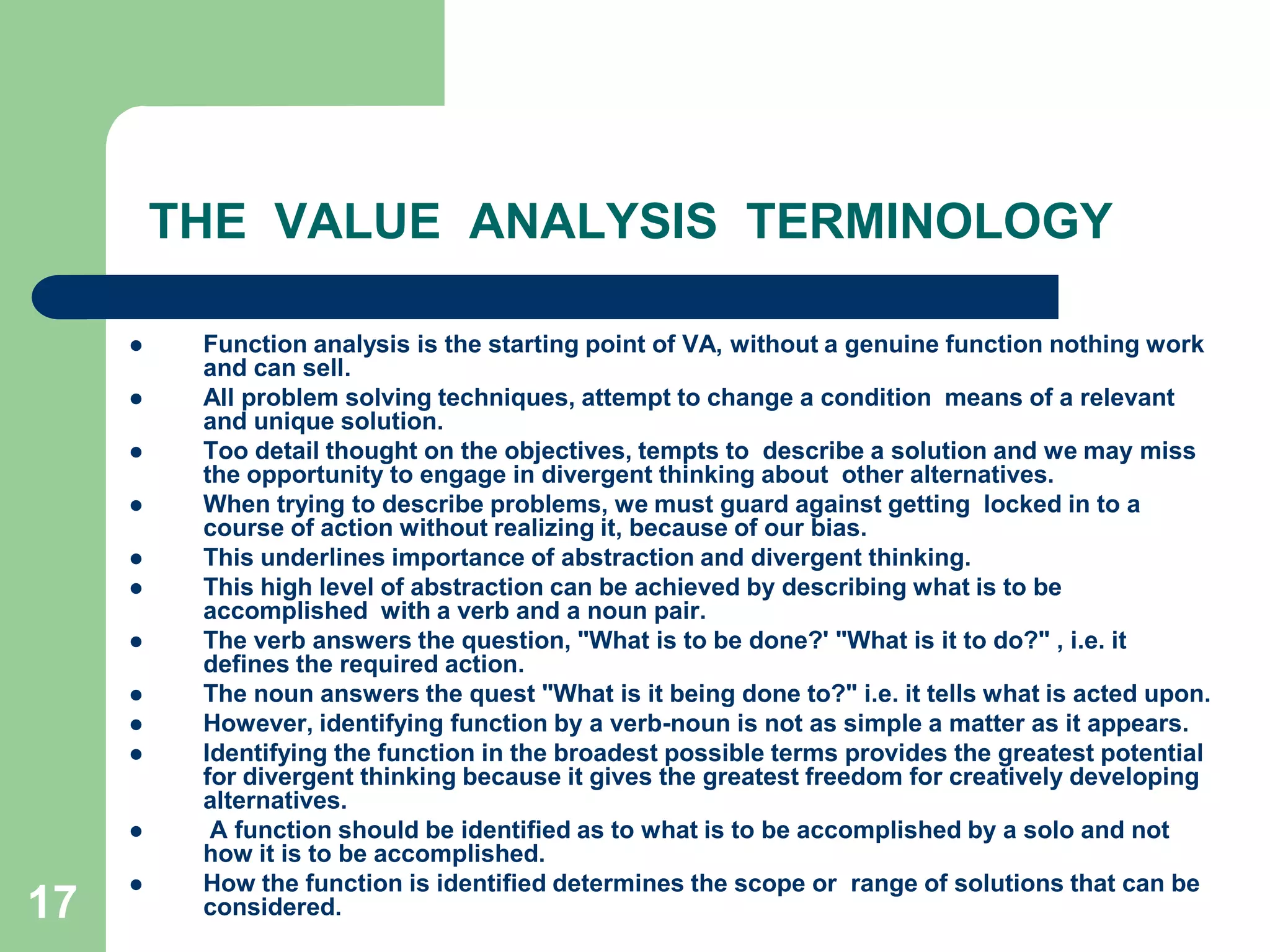 17THE  VALUE  ANALYSIS  TERMINOLOGYFunction analysis is the starting point of VA, without a genuine function nothing work and can sell. All problem solving techniques, attempt to change a condition  means of a relevant and unique solution. Too detail thought on the objectives, tempts to  describe a solution and we may miss the opportunity to engage in divergent thinking about  other alternatives. When trying to describe problems, we must guard against getting  locked in to a course of action without realizing it, because of our bias. This underlines importance of abstraction and divergent thinking.This high level of abstraction can be achieved by describing what is to be accomplished  with a verb and a noun pair. The verb answers the question, "What is to be done?' "What is it to do?" , i.e. it defines the required action. The noun answers the quest "What is it being done to?" i.e. it tells what is acted upon.However, identifying function by a verb-noun is not as simple a matter as it appears.Identifying the function in the broadest possible terms provides the greatest potential  for divergent thinking because it gives the greatest freedom for creatively developing  alternatives. A function should be identified as to what is to be accomplished by a solo and not how it is to be accomplished. How the function is identified determines the scope or  range of solutions that can be considered.