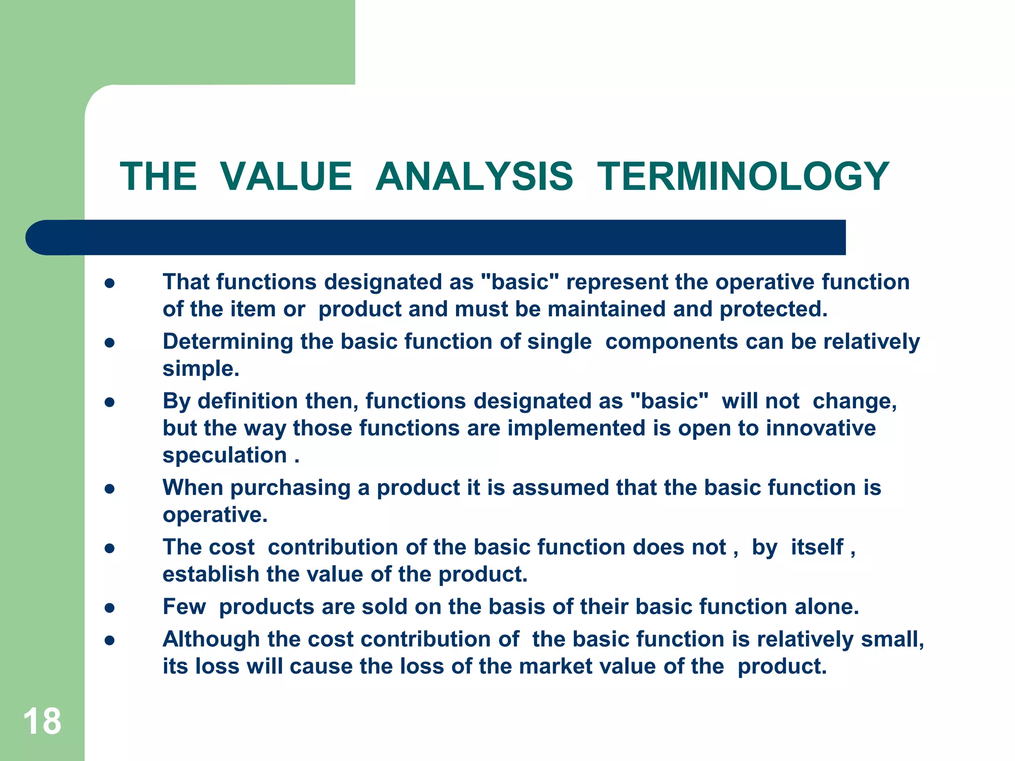 18THE  VALUE  ANALYSIS  TERMINOLOGYThat functions designated as "basic" represent the operative function of the item or  product and must be maintained and protected. Determining the basic function of single  components can be relatively simple. By definition then, functions designated as "basic"  will not  change, but the way those functions are implemented is open to innovative  speculation .When purchasing a product it is assumed that the basic function is operative.The cost  contribution of the basic function does not ,  by  itself , establish the value of the product. Few  products are sold on the basis of their basic function alone. Although the cost contribution of  the basic function is relatively small, its loss will cause the loss of the market value of the  product. 