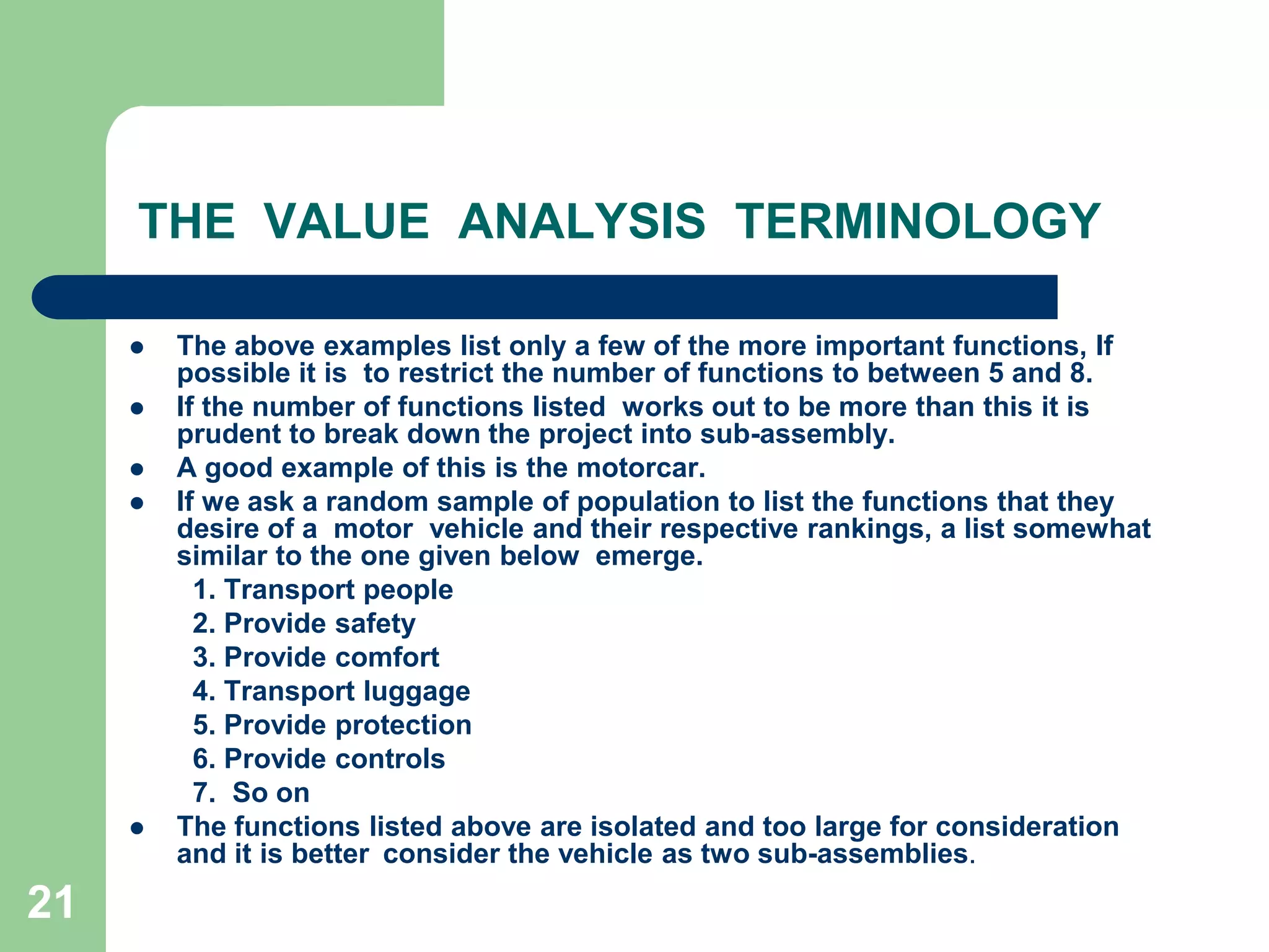 21THE  VALUE  ANALYSIS  TERMINOLOGYThe above examples list only a few of the more important functions, If possible it is to restrict the number of functions to between 5 and 8. If the number of functions Iisted  works out to be more than this it is prudent to break down the project into sub-assembly.A good example of this is the motorcar.If we ask a random sample of population to list the functions that they desire of a  motor  vehicle and their respective rankings, a list somewhat similar to the one given below  emerge.1. Transport people2. Provide safety3. Provide comfort4. Transport luggage5. Provide protection6. Provide controls7.	So onThe functions listed above are isolated and too large for consideration and it is better	consider the vehicle as two sub-assemblies.