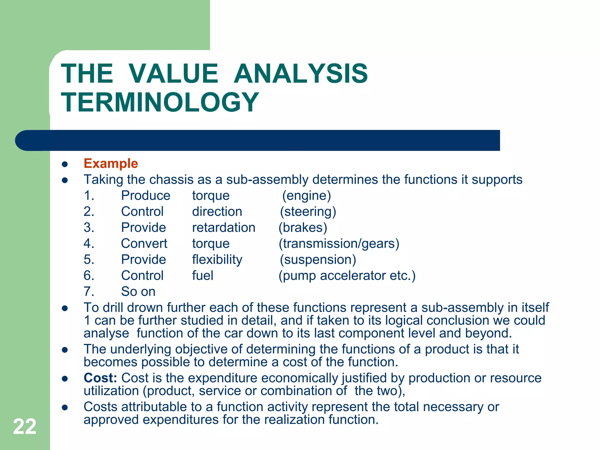 22THE  VALUE  ANALYSIS  TERMINOLOGYExampleTaking the chassis as a sub-assembly determines the functions it supports	1.	Produce	   torque	           (engine)	2.	Control	   direction          (steering)	3.	Provide	   retardation      (brakes)	4.       Convert	   torque             (transmission/gears)	5.	Provide	   flexibility          (suspension)	6.	Control	   fuel	          (pump accelerator etc.)	7.	So onTo drill drown further each of these functions represent a sub-assembly in itself 1 can be further studied in detail, and if taken to its logical conclusion we could analyse  function of the car down to its last component level and beyond.The underlying objective of determining the functions of a product is that it becomes possible to determine a cost of the function.Cost: Cost is the expenditure economically justified by production or resource   utilization (product, service or combination of  the two),Costs attributable to a function activity represent the total necessary or approved expenditures for the realization function.