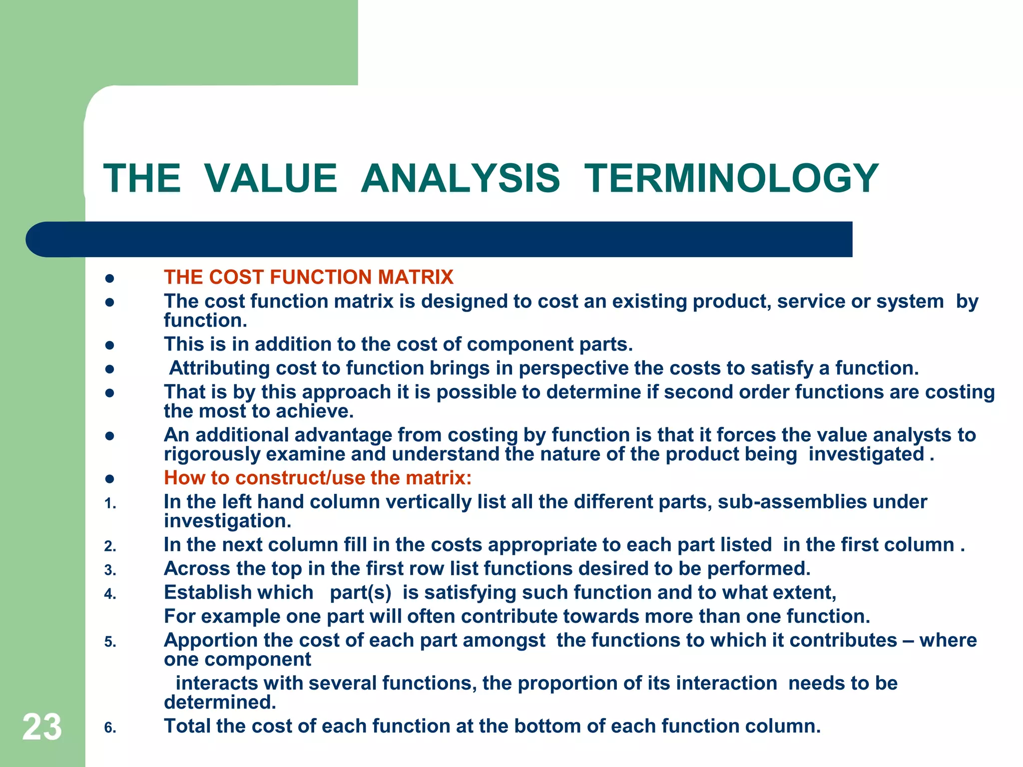 23THE  VALUE  ANALYSIS  TERMINOLOGYTHE COST FUNCTION MATRIXThe cost function matrix is designed to cost an existing product, service or system  by  function. This is in addition to the cost of component parts. Attributing cost to function brings in perspective the costs to satisfy a function. That is by this approach it is possible to determine if second order functions are costing the most to achieve. An additional advantage from costing by function is that it forces the value analysts to rigorously examine and understand the nature of the product being  investigated .How to construct/use the matrix:In the left hand column vertically list all the different parts, sub-assemblies under  investigation.	In the next column fill in the costs appropriate to each part listed  in the first column . Across the top in the first row list functions desired to be performed.	Establish which   part(s)  is satisfying such function and to what extent, 	For example one part will often contribute towards more than one function.	Apportion the cost of each part amongst  the functions to which it contributes – where  one component             interacts with several functions, the proportion of its interaction  needs to be determined.Total the cost of each function at the bottom of each function column. 
