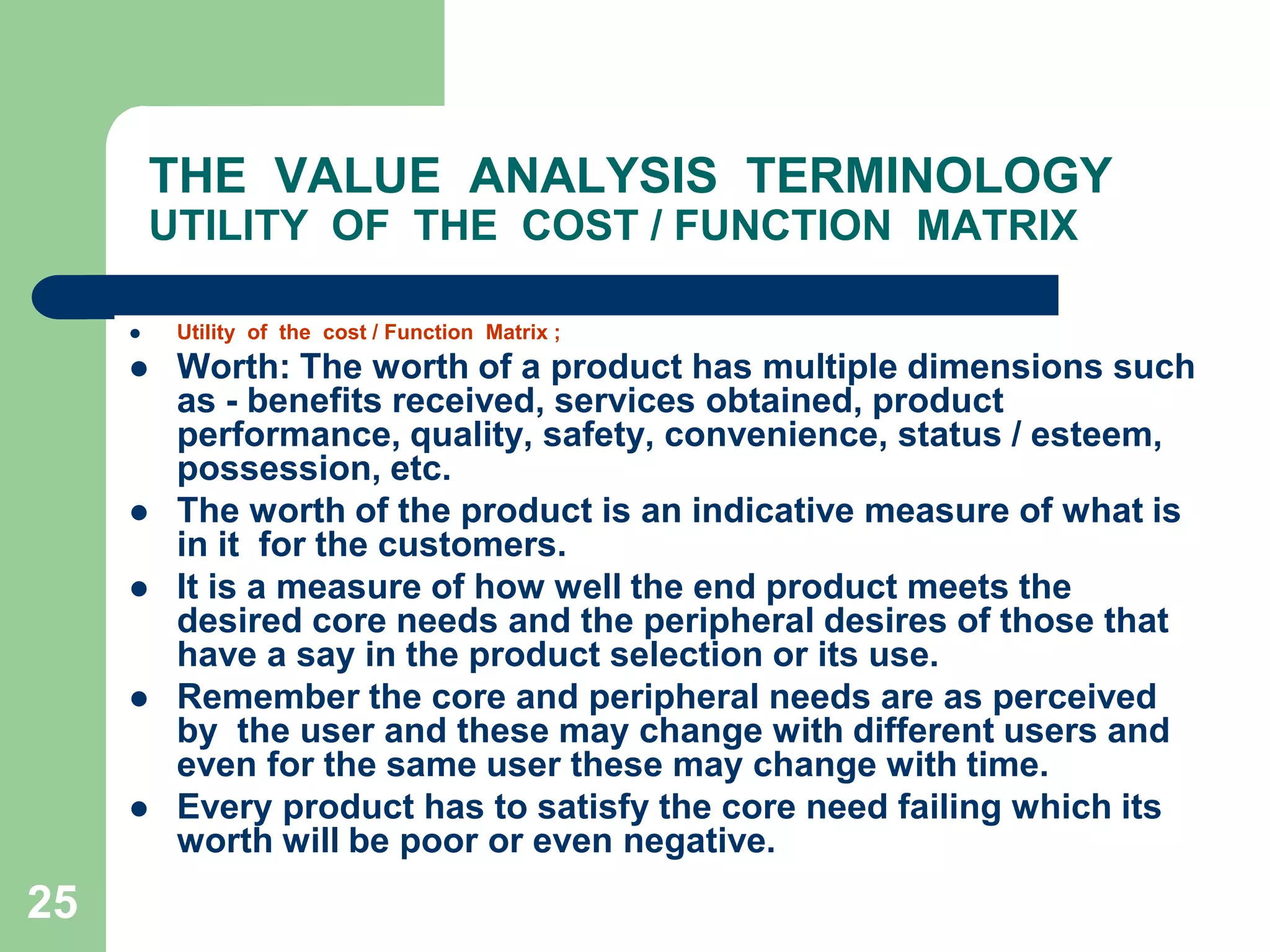 25THE  VALUE  ANALYSIS  TERMINOLOGYUTILITY  OF  THE  COST / FUNCTION  MATRIXUtility  of  the  cost / Function  Matrix ;Worth: The worth of a product has multiple dimensions such as - benefits received, services obtained, product performance, quality, safety, convenience, status / esteem, possession, etc. The worth of the product is an indicative measure of what is in it  for the customers. It is a measure of how well the end product meets the desired core needs and the peripheral desires of those that have a say in the product selection or its use. Remember the core and peripheral needs are as perceived by  the user and these may change with different users and even for the same user these may change with time. Every product has to satisfy the core need failing which its worth will be poor or even negative.	