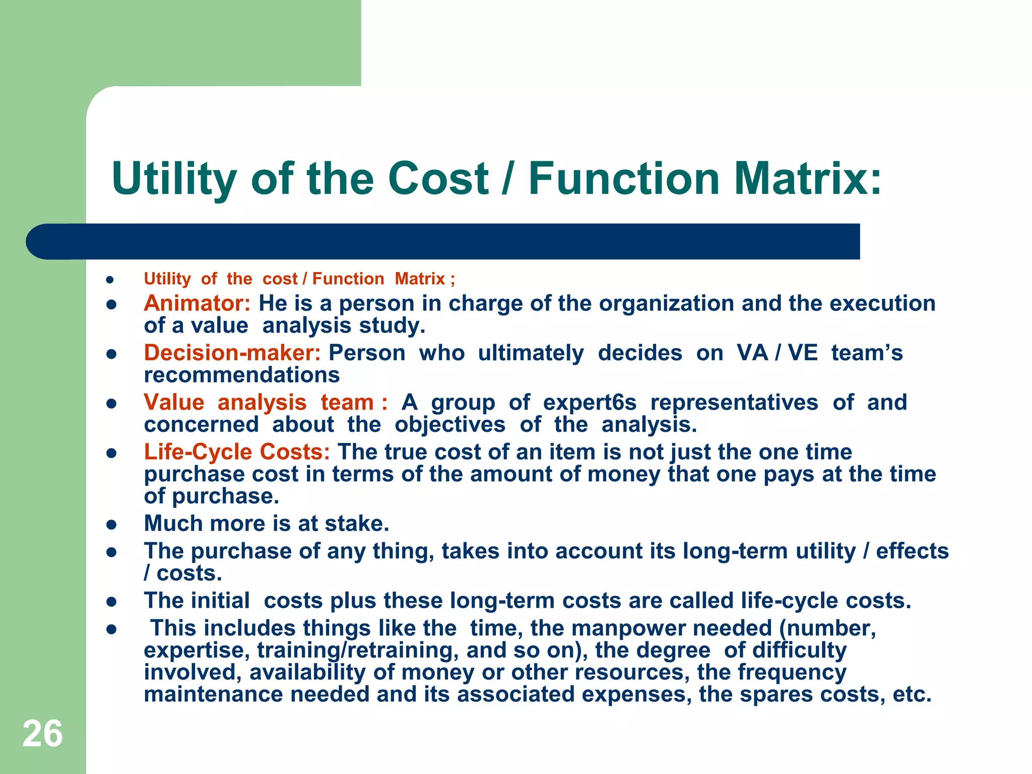 26Utility of the Cost / Function Matrix:Utility  of  the  cost / Function  Matrix ;Animator: He is a person in charge of the organization and the execution of a value  analysis study.Decision-maker: Person  who  ultimately  decides  on  VA / VE  team’s  recommendations Value  analysis  team :  A  group  of  expert6s  representatives  of  and  concerned  about  the  objectives  of  the  analysis.Life-Cycle Costs: The true cost of an item is not just the one time purchase cost in terms of the amount of money that one pays at the time of purchase. Much more is at stake. The purchase of any thing, takes into account its long-term utility / effects / costs. The initial  costs plus these long-term costs are called life-cycle costs. This includes things like the  time, the manpower needed (number, expertise, training/retraining, and so on), the degree  of difficulty involved, availability of money or other resources, the frequency maintenance needed and its associated expenses, the spares costs, etc.