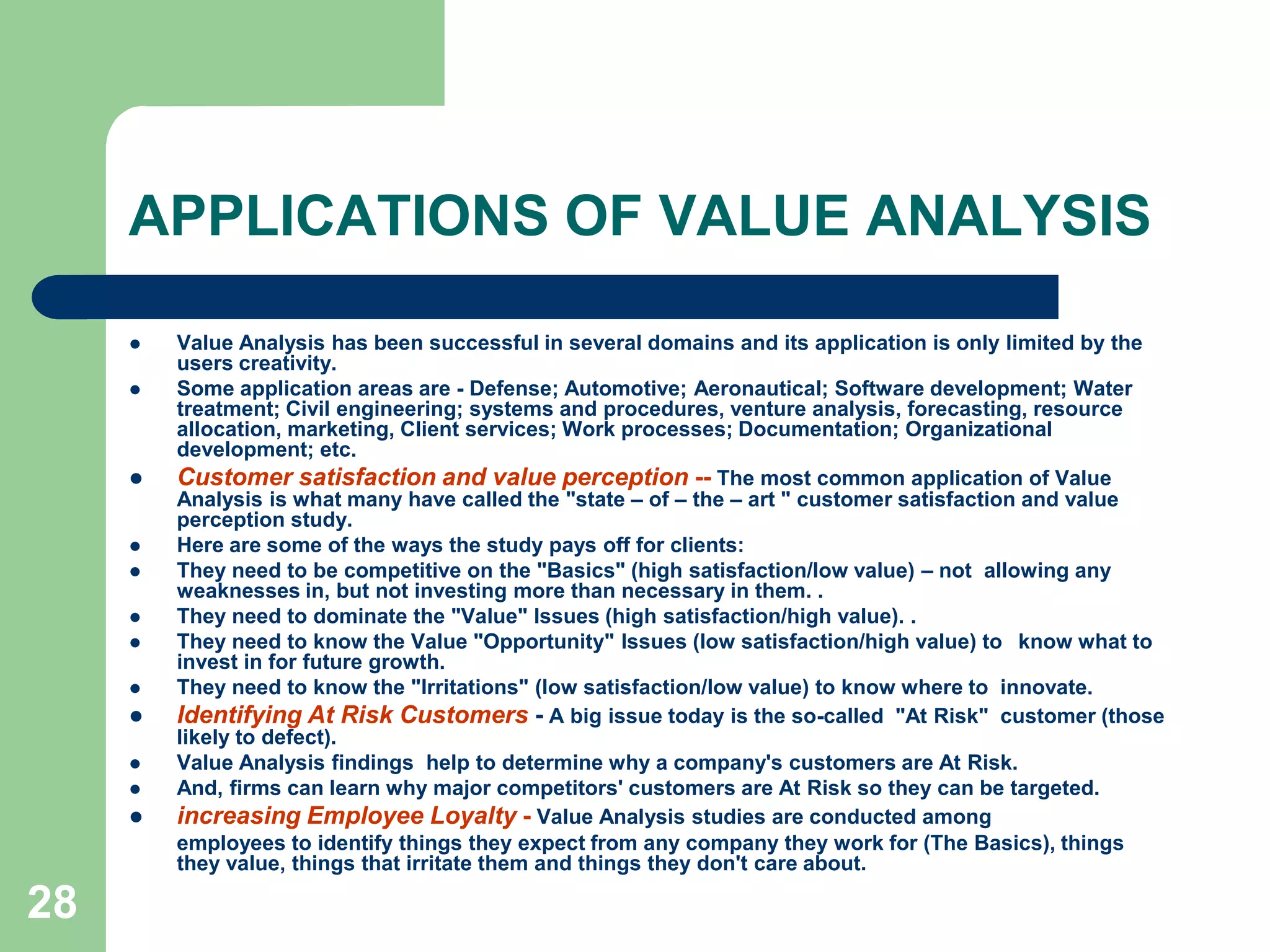 28APPLICATIONS OF VALUE ANALYSIS Value Analysis has been successful in several domains and its application is only limited by the users creativity. Some application areas are - Defense; Automotive; Aeronautical; Software development; Water treatment; Civil engineering; systems and procedures, venture analysis, forecasting, resource allocation, marketing, Client services; Work processes; Documentation; Organizational development; etc.Customer satisfaction and value perception -- The most common application of Value Analysis is what many have called the "state – of – the – art " customer satisfaction and value perception study. Here are some of the ways the study pays off for clients:They need to be competitive on the "Basics" (high satisfaction/low value) – not  allowing any weaknesses in, but not investing more than necessary in them. . They need to dominate the "Value" Issues (high satisfaction/high value). .They need to know the Value "Opportunity" Issues (low satisfaction/high value) to 	know what to invest in for future growth.They need to know the "Irritations" (low satisfaction/low value) to know where to  innovate.Identifying At Risk Customers- A big issue today is the so-called  "At Risk"  customer (those likely to defect). Value Analysis findings  help to determine why a company's customers are At Risk.And, firms can learn why major competitors' customers are At Risk so they can be targeted.increasing Employee Loyalty - Value Analysis studies are conducted among	employees to identify things they expect from any company they work for (The Basics), things they value, things that irritate them and things they don't care about.