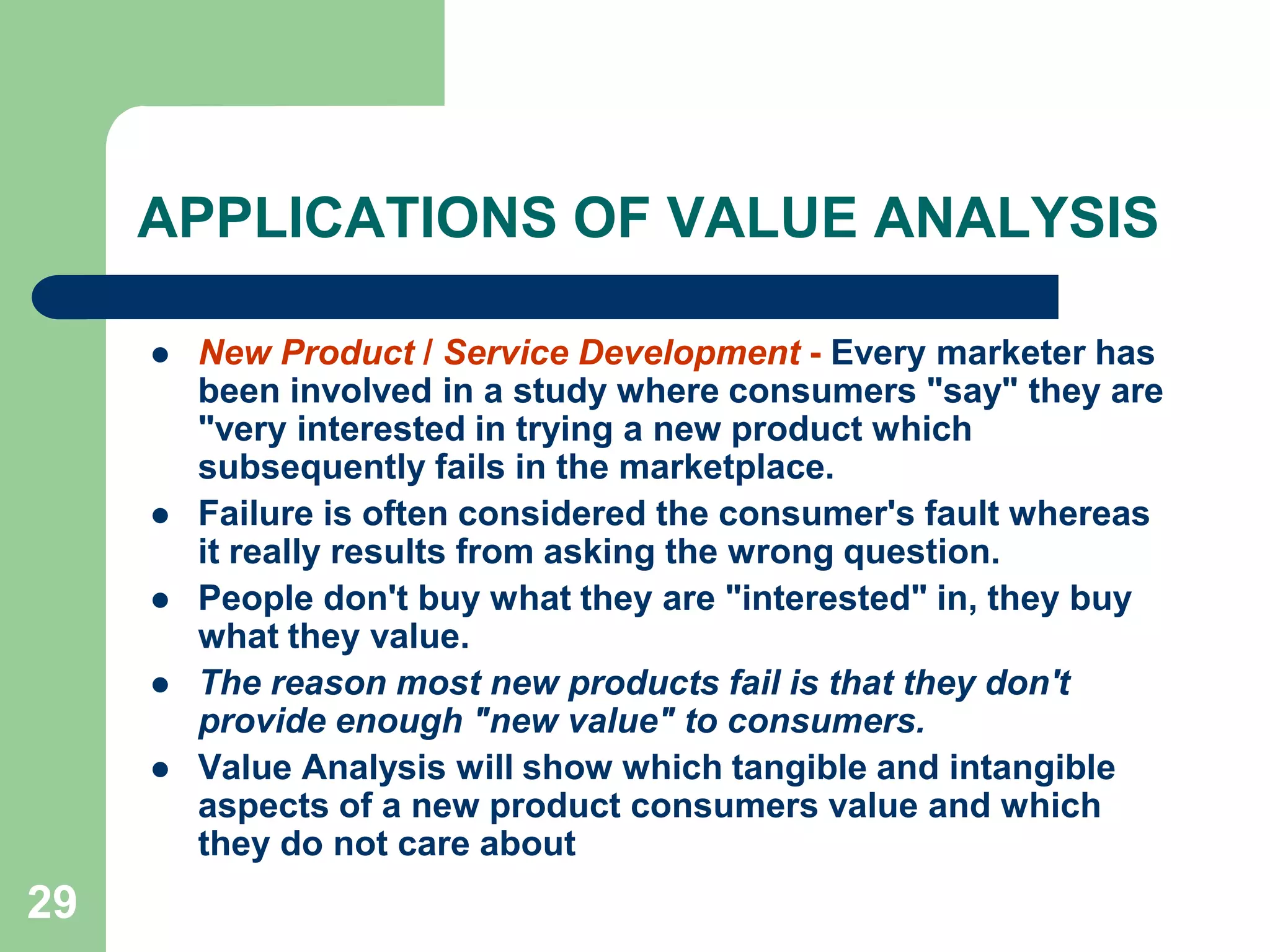 29APPLICATIONS OF VALUE ANALYSIS New Product / Service Development - Every marketer has been involved in a study where consumers "say" they are "very interested in trying a new product which subsequently fails in the marketplace. Failure is often considered the consumer's fault whereas it really results from asking the wrong question. People don't buy what they are "interested" in, they buy what they value. The reason most new products fail is that they don't provide enough "new value" to consumers. Value Analysis will show which tangible and intangible aspects of a new product consumers value and which they do not care about