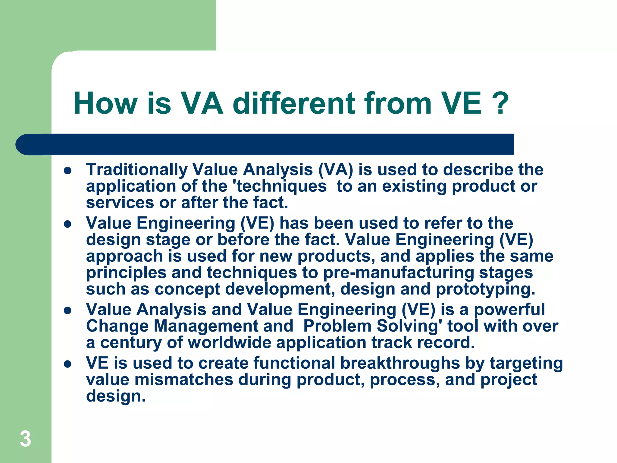 3How is VA different from VE ?Traditionally Value Analysis (VA) is used to describe the application of the 'techniques  to an existing product or services or after the fact. Value Engineering (VE) has been used to refer to the design stage or before the fact. Value Engineering (VE) approach is used for new products, and applies the same principles and techniques to pre-manufacturing stages such as concept development, design and prototyping.Value Analysis and Value Engineering (VE) is a powerful Change Management and  Problem Solving' tool with over a century of worldwide application track record. VE is used to create functional breakthroughs by targeting value mismatches during product, process, and project design. 