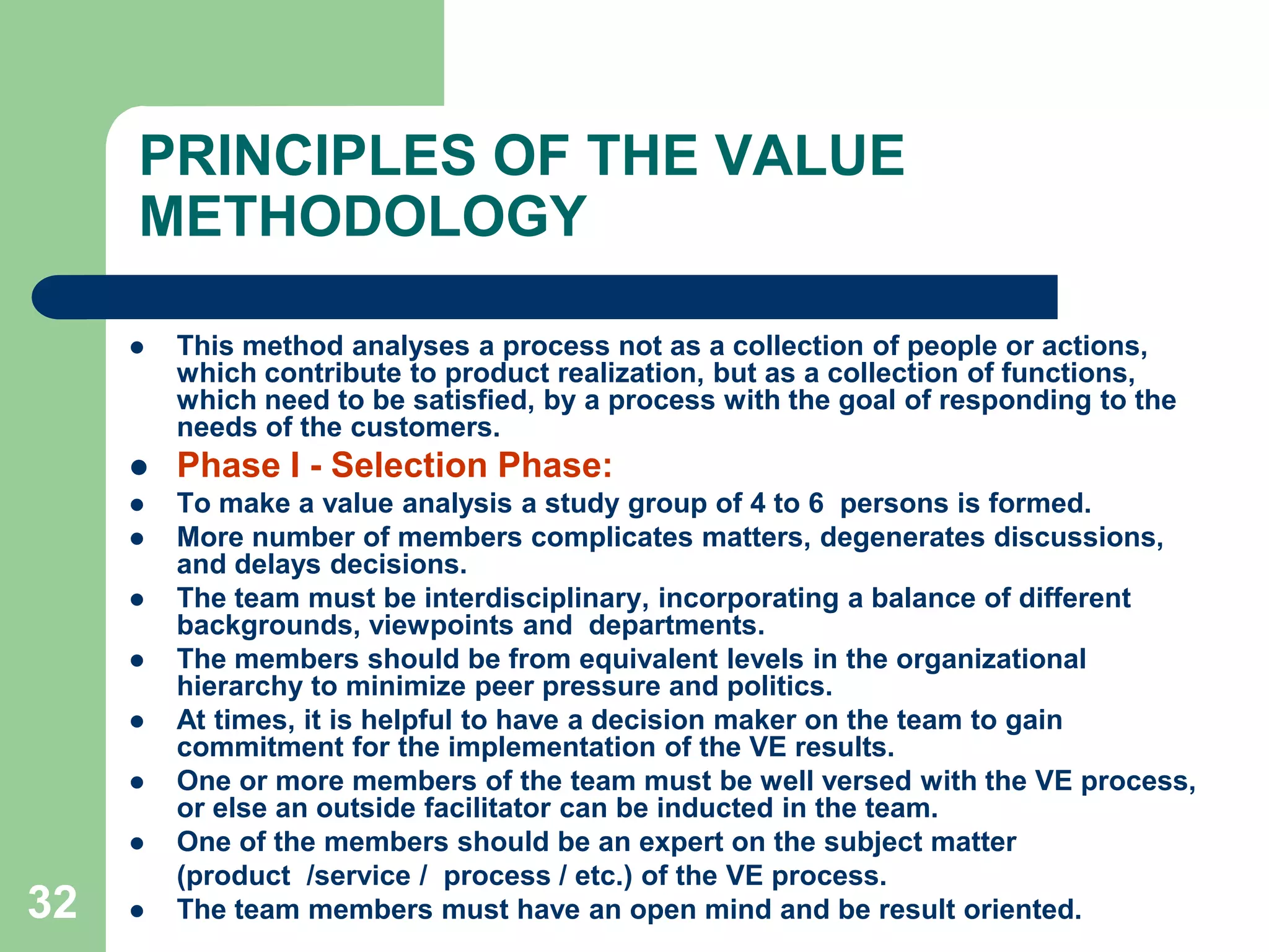 32PRINCIPLES OF THE VALUE METHODOLOGYThis method analyses a process not as a collection of people or actions, which contribute to product realization, but as a collection of functions, which need to be satisfied, by a process with the goal of responding to the needs of the customers.Phase I - Selection Phase: To make a value analysis a study group of 4 to 6  persons is formed. More number of members complicates matters, degenerates discussions, and delays decisions. The team must be interdisciplinary, incorporating a balance of different backgrounds, viewpoints and  departments. The members should be from equivalent levels in the organizational hierarchy to minimize peer pressure and politics. At times, it is helpful to have a decision maker on the team to gain commitment for the implementation of the VE results. One or more members of the team must be well versed with the VE process, or else an outside facilitator can be inducted in the team. One of the members should be an expert on the subject matter 	(product  /service /  process / etc.) of the VE process.The team members must have an open mind and be result oriented.