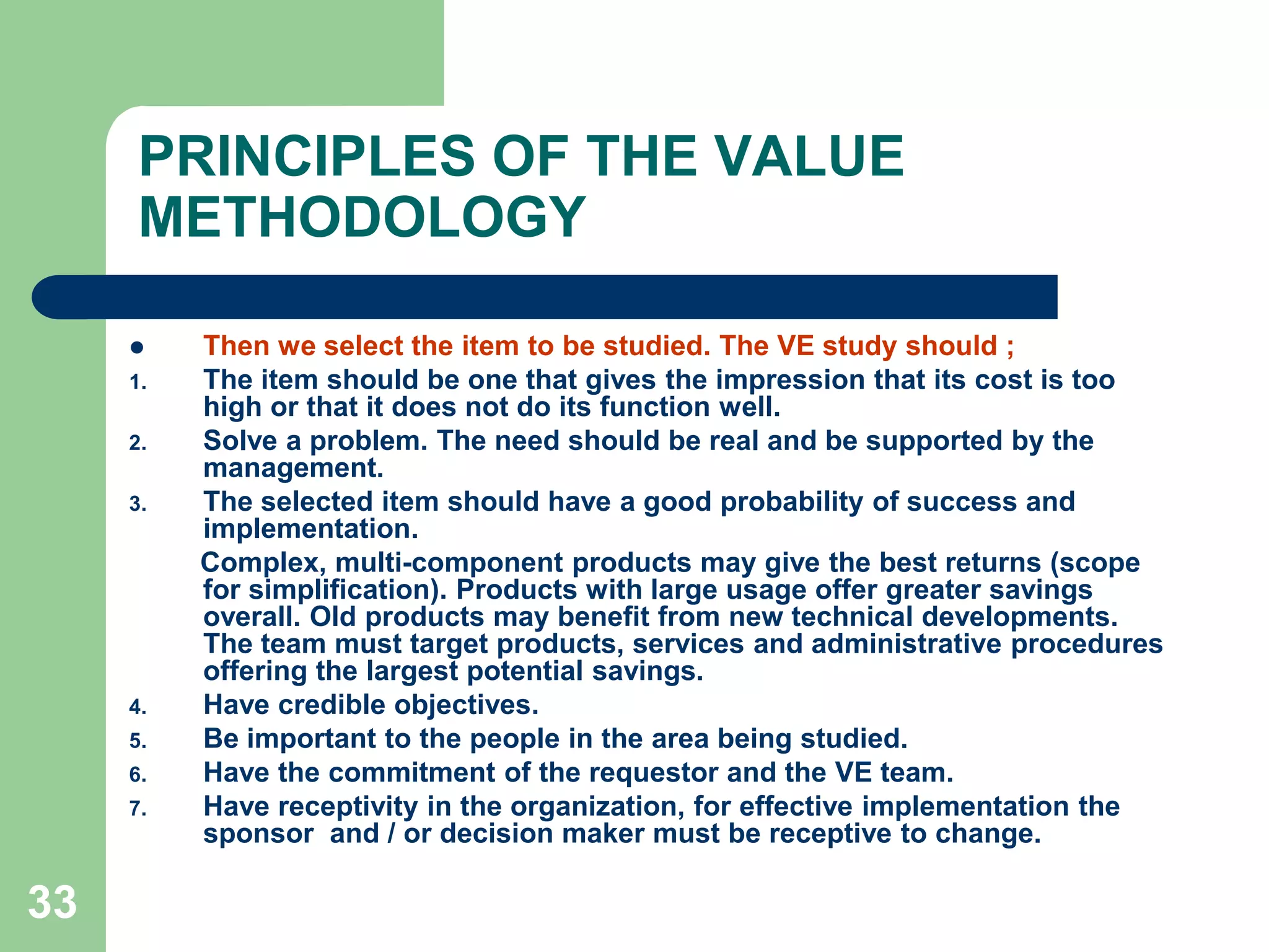 33PRINCIPLES OF THE VALUE METHODOLOGYThen we select the item to be studied. The VE study should ;The item should be one that gives the impression that its cost is too high or that it does not do its function well.Solve a problem. The need should be real and be supported by the management.The selected item should have a good probability of success and implementation.         Complex, multi-component products may give the best returns (scope for simplification). Products with large usage offer greater savings overall. Old products may benefit from new technical developments. The team must target products, services and administrative procedures offering the largest potential savings.Have credible objectives.Be important to the people in the area being studied.Have the commitment of the requestor and the VE team.Have receptivity in the organization, for effective implementation the sponsor  and / or decision maker must be receptive to change.