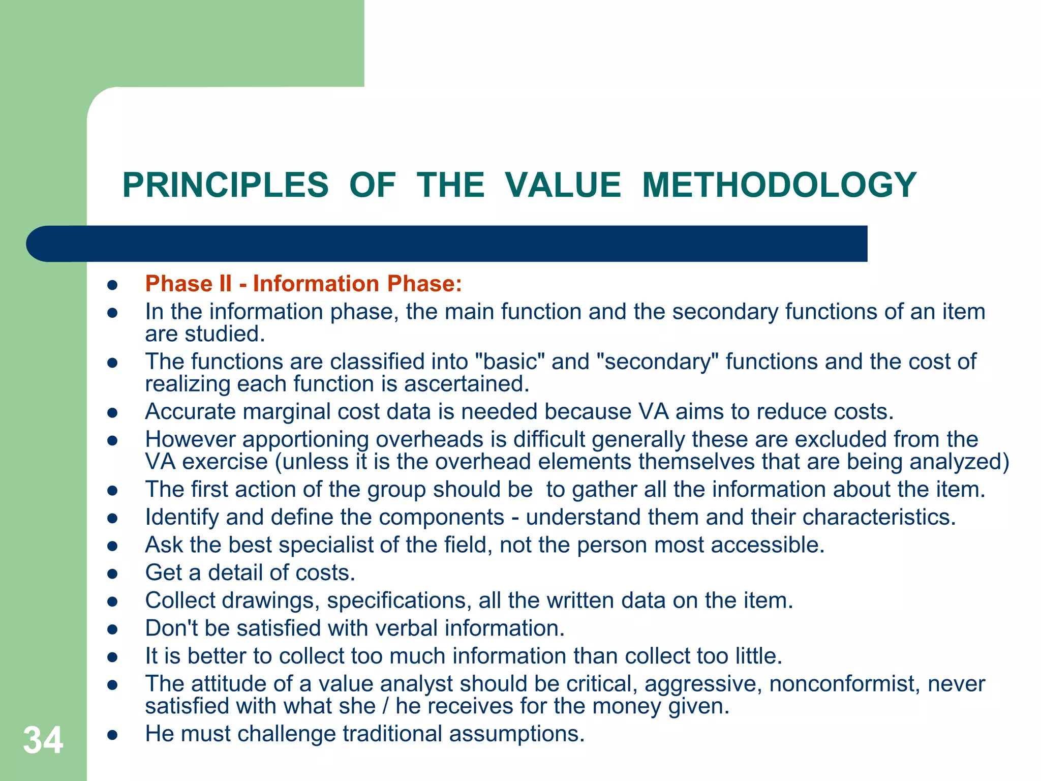 34PRINCIPLES  OF  THE  VALUE  METHODOLOGYPhase II - Information Phase: In the information phase, the main function and the secondary functions of an item are studied. The functions are classified into "basic" and "secondary" functions and the cost of realizing each function is ascertained. Accurate marginal cost data is needed because VA aims to reduce costs. However apportioning overheads is difficult generally these are excluded from the VA exercise (unless it is the overhead elements themselves that are being analyzed)The first action of the group should be  to gather all the information about the item. Identify and define the components - understand them and their characteristics. Ask the best specialist of the field, not the person most accessible. Get a detail of costs. Collect drawings, specifications, all the written data on the item. Don't be satisfied with verbal information. It is better to collect too much information than collect too little. The attitude of a value analyst should be critical, aggressive, nonconformist, never satisfied with what she / he receives for the money given. He must challenge traditional assumptions.