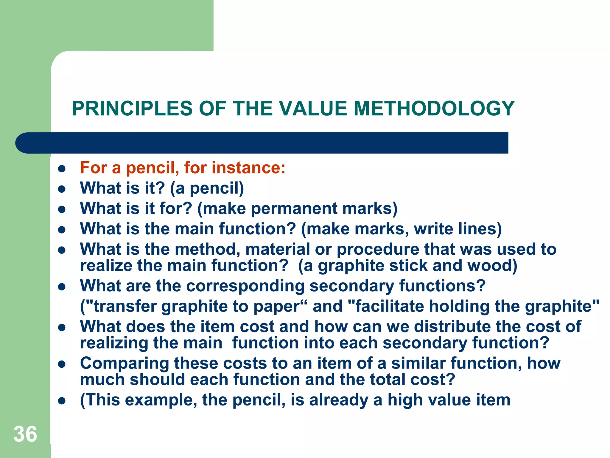 36PRINCIPLES OF THE VALUE METHODOLOGYFor a pencil, for instance:What is it? (a pencil)What is it for? (make permanent marks)What is the main function? (make marks, write lines)What is the method, material or procedure that was used to realize the main function?  (a graphite stick and wood)What are the corresponding secondary functions? 	("transfer graphite to paper“ and "facilitate holding the graphite"What does the item cost and how can we distribute the cost of realizing the main  function into each secondary function?Comparing these costs to an item of a similar function, how much should each function and the total cost? (This example, the pencil, is already a high value item 