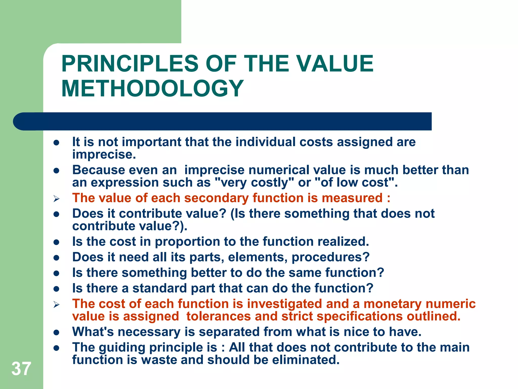 37PRINCIPLES OF THE VALUE METHODOLOGYIt is not important that the individual costs assigned are imprecise. Because even an  imprecise numerical value is much better than an expression such as "very costly" or "of low cost".The value of each secondary function is measured :Does it contribute value? (Is there something that does not contribute value?). Is the cost in proportion to the function realized.Does it need all its parts, elements, procedures?Is there something better to do the same function?Is there a standard part that can do the function?The cost of each function is investigated and a monetary numeric value is assigned  tolerances and strict specifications outlined. What's necessary is separated from what is nice to have. The guiding principle is : All that does not contribute to the main function is waste and should be eliminated.