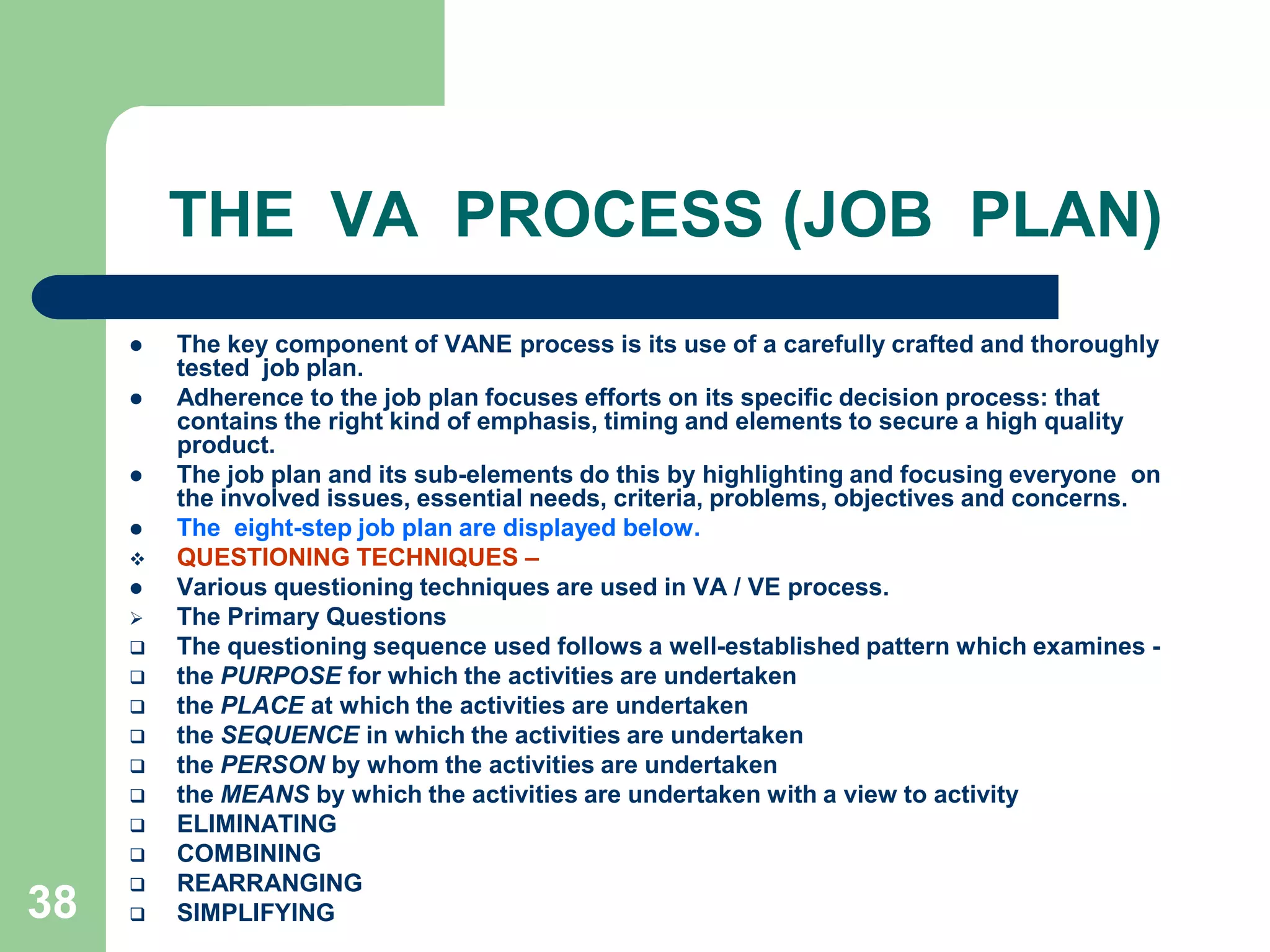 38THE  VA  PROCESS (JOB  PLAN)The key component of VANE process is its use of a carefully crafted and thoroughly  tested  job plan. Adherence to the job plan focuses efforts on its specific decision process: that contains the right kind of emphasis, timing and elements to secure a high quality product. The job plan and its sub-elements do this by highlighting and focusing everyone  on the involved issues, essential needs, criteria, problems, objectives and concerns. The  eight-step job plan are displayed below.QUESTIONING TECHNIQUES – Various questioning techniques are used in VA / VE process.The Primary Questions