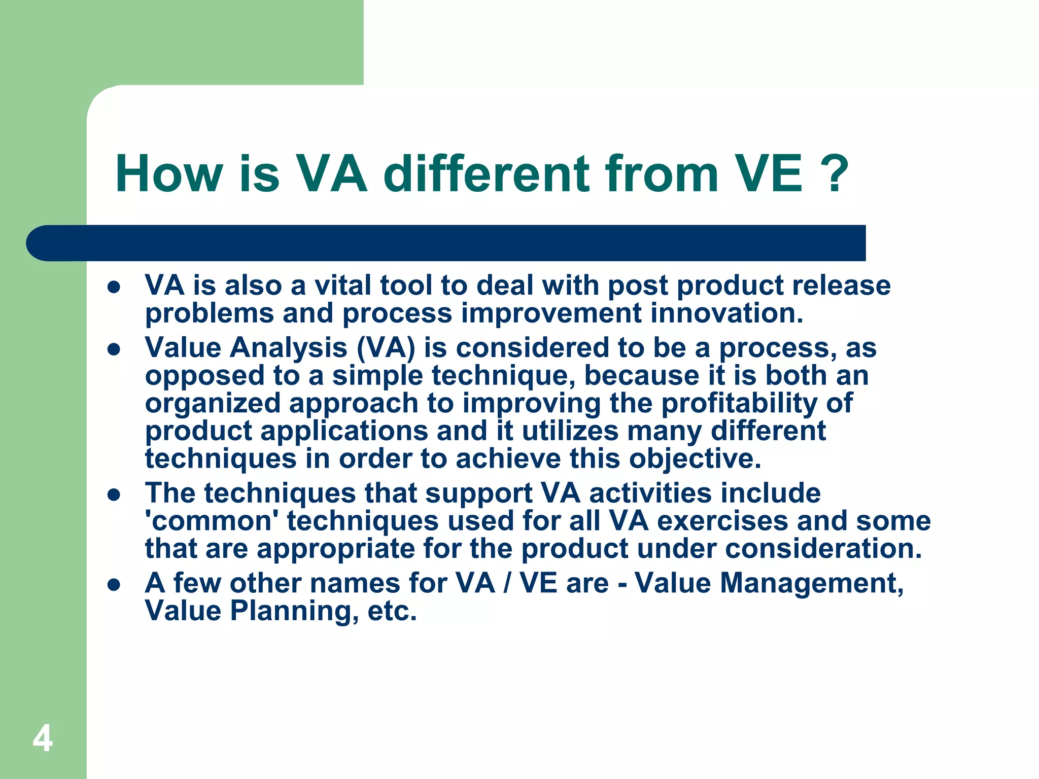 4How is VA different from VE ?VA is also a vital tool to deal with post product release problems and process improvement innovation.Value Analysis (VA) is considered to be a process, as opposed to a simple technique, because it is both an organized approach to improving the profitability of product applications and it utilizes many different techniques in order to achieve this objective. The techniques that support VA activities include 'common' techniques used for all VA exercises and some that are appropriate for the product under consideration.A few other names for VA / VE are - Value Management, Value Planning, etc.