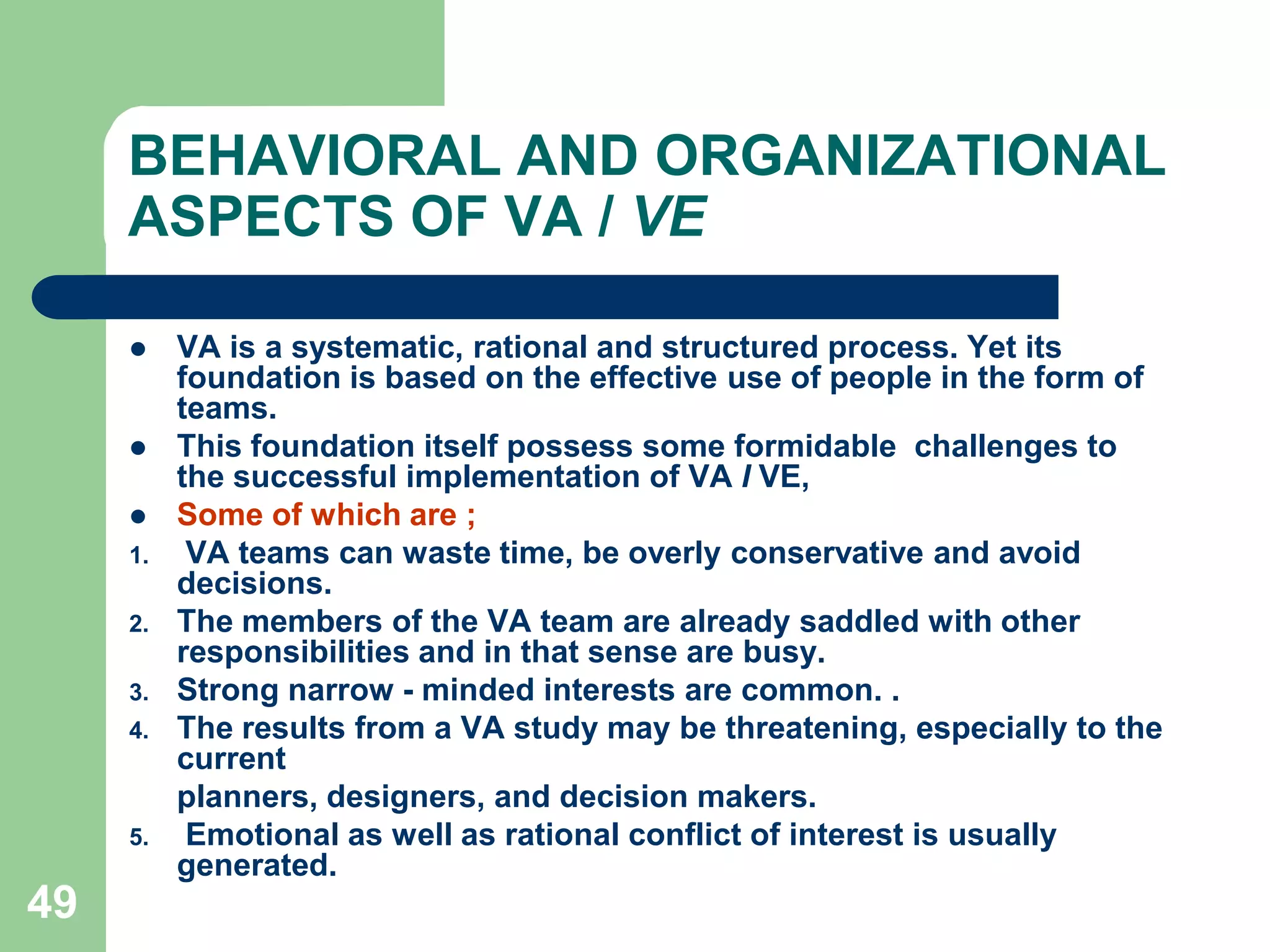 40THE  VA  PROCESS (JOB  PLAN)The Secondary QuestionsThe secondary questions cover the second stage of the questioning technique, during which the answers to the primary questions are subjected to further query to determine whether possible alternatives of place, sequence, persons and/or means are practicable and preferable as a means of improvement over the existing method.Thus, during this second stage of questioning, having asked already, about every activity recorded, what is done and shy is it done, the method study man goes on to inquire what else might be done? And, hence: What should be done? In the same way, the answers already obtained on place, sequence, person and means are subjected to further inquiry.Combining the two primary questions with the two secondary questions under each of the head: purpose, place, etc. yields the following list, which sets out the questioning technique in full:PURPOSEWhat is done?Why is it done?What else might be done? What should be done?