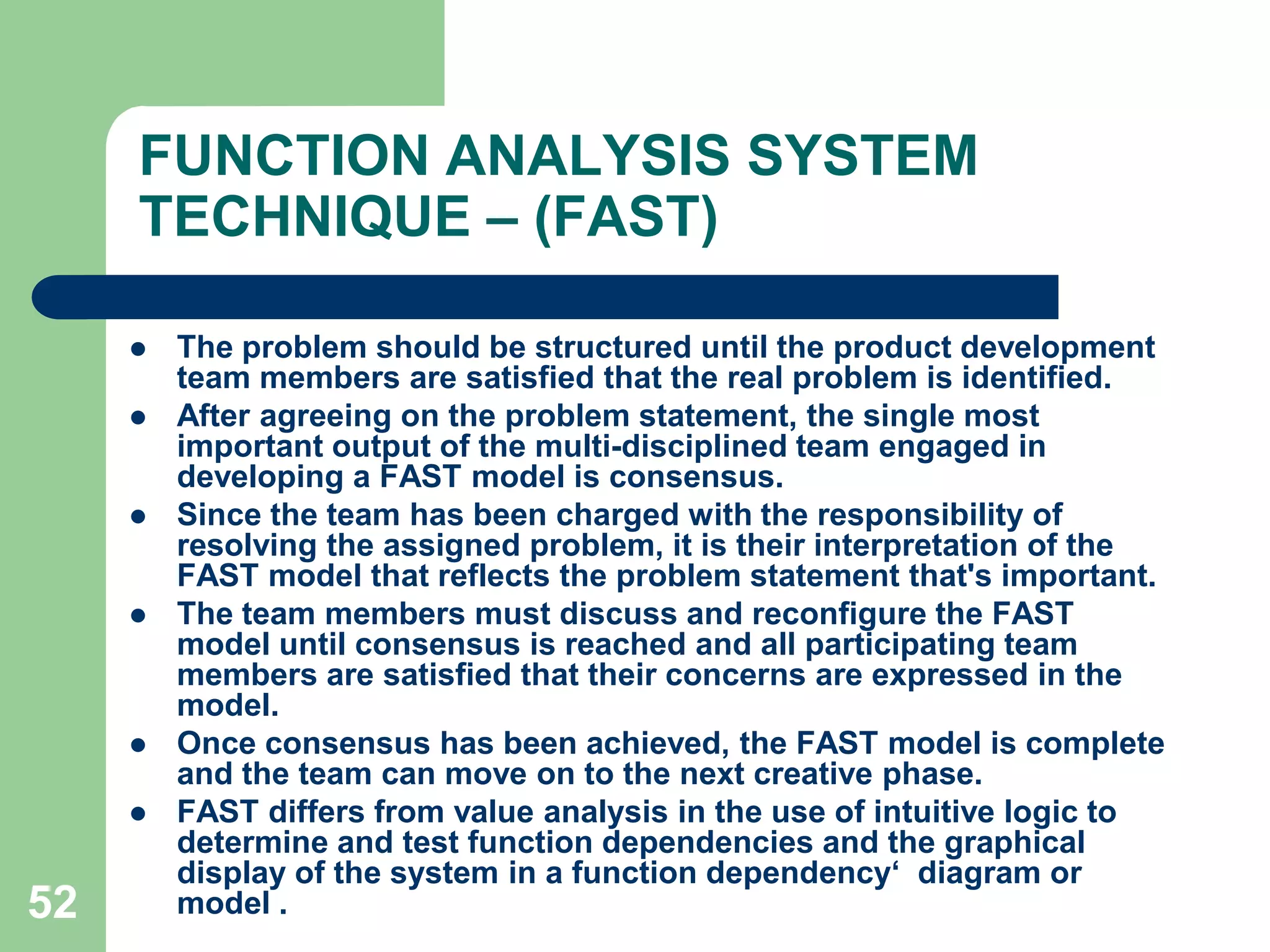 43THE  VA  PROCESS (JOB  PLAN)The leader of the group says "We begin now" and when the ideas do not flow so fast  anymore (about 15 to 20 min.) The leader says "That's all".Members of the group 'think loud' about any potential solution to the problem. It is very important that they do not analyze their own thoughts or those of others. They should not smile or react when exotic, improbable or senseless ideas are stated.They should not criticize or speak with others. They should only let their imagination run wild and state ideas. An idea can be inspired by a previous idea. (If no rare ideas are stated, then the members are analyzing, not making a brainstorm) .The leader registers all ideas on paper or a blackboard. When the session is finalized, if there is any doubt what was meant by an idea, the  leader clarifies the idea with the help of members. He does not analyze or discard any idea.This finalizes the brainstorm.Other creativity techniques that  are popularly used are ­		-  Gordon technique 		-  Nominal Group Technique                   -  Morphological synthesis 	        -  Attribute listing technique