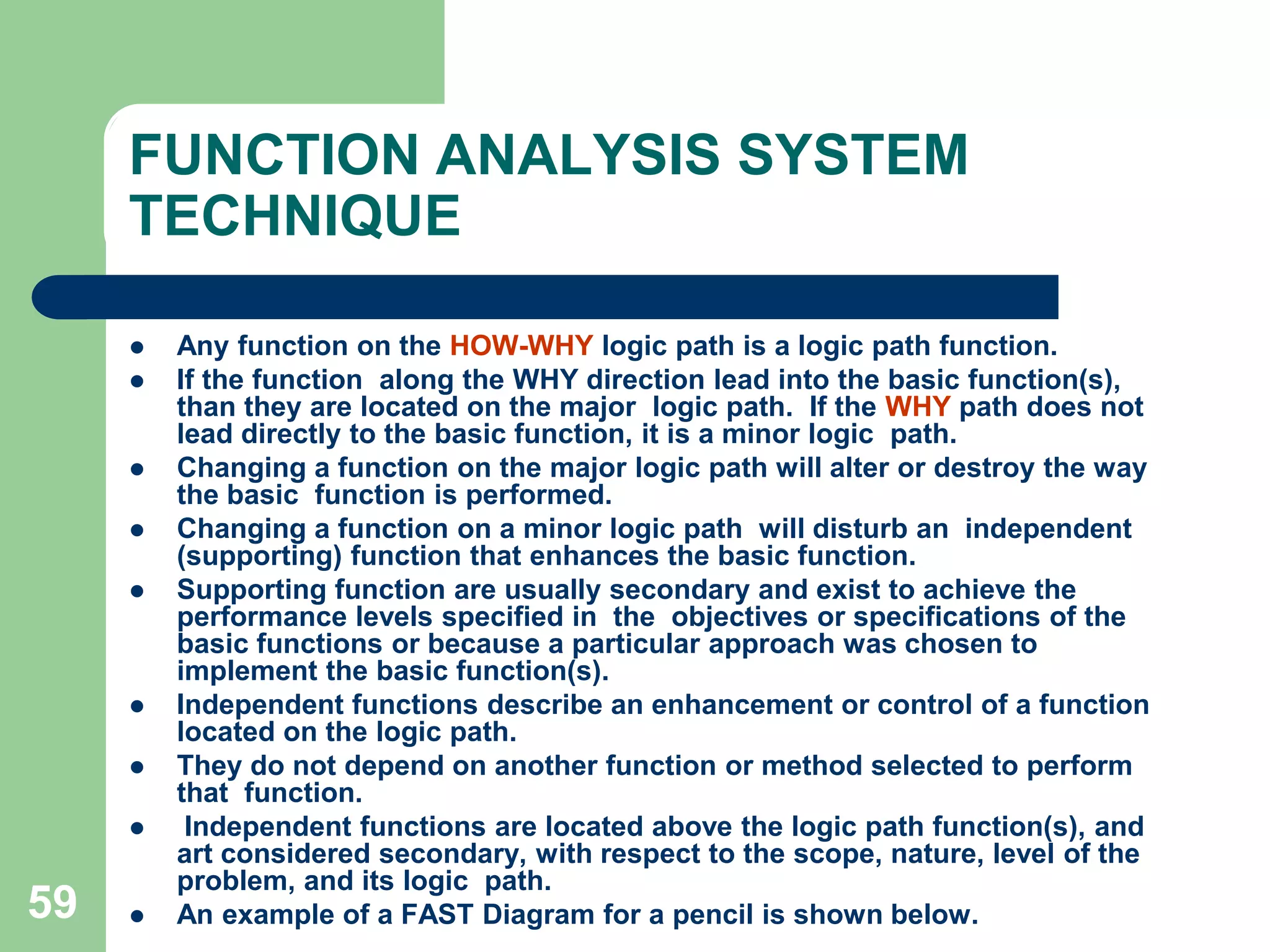 50FUNCTION ANALYSIS SYSTEM TECHNIQUE – (FAST)Function Analysis System Technique is an evolution of the value analysis process. FAST permits people with dissimilar technical back grounds to effectively communicate and resolve issues that require multi-disciplined considerations. FAST builds upon VA by linking the simply expressed, verb-noun functions to describe complex systems.FAST is not an end product or result, but rather a beginning. It describes the item or system under study and causes the team to think through the functions that the item or system performs, forming the basis for a wide variety of subsequent approaches and analysis techniques.