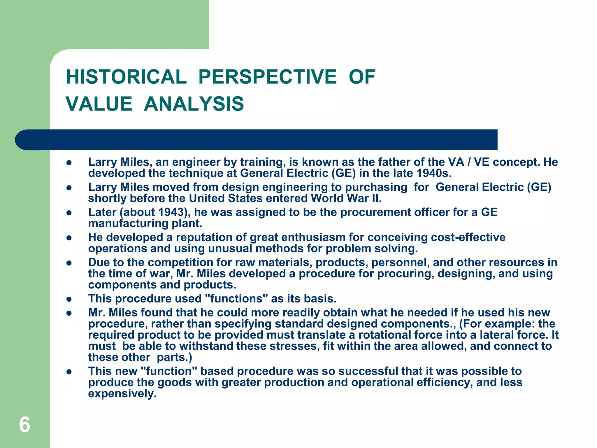 6HISTORICAL  PERSPECTIVE  OF VALUE  ANALYSISLarry Miles, an engineer by training, is known as the father of the VA / VE concept. He developed the technique at General Electric (GE) in the late 1940s.Larry Miles moved from design engineering to purchasing  for  General Electric (GE) shortly before the United States entered World War II. Later (about 1943), he was assigned to be the procurement officer for a GE manufacturing plant. He developed a reputation of great enthusiasm for conceiving cost-effective operations and using unusual methods for problem solving. Due to the competition for raw materials, products, personnel, and other resources in the time of war, Mr. Miles developed a procedure for procuring, designing, and using components and products. This procedure used "functions" as its basis. Mr. Miles found that he could more readily obtain what he needed if he used his new procedure, rather than specifying standard designed components., (For example: the required product to be provided must translate a rotational force into a lateral force. It must  be able to withstand these stresses, fit within the area allowed, and connect to these other  parts.) This new "function" based procedure was so successful that it was possible to  produce the goods with greater production and operational efficiency, and less expensively.